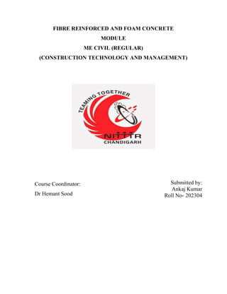 FIBRE REINFORCED AND FOAM CONCRETE
MODULE
ME CIVIL (REGULAR)
(CONSTRUCTION TECHNOLOGY AND MANAGEMENT)
Course Coordinator:
Dr Hemant Sood
Submitted by:
Ankaj Kumar
Roll No- 202304
 