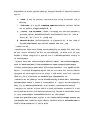 Listed below are several types of lightweight aggregates suitable for structural reinforced
concrete:-
1. Pumice – is used for reinforced concrete roof slab, mainly for industrial roofs in
Germany.
2. Foamed Slag – was the first lightweight aggregate suitable for reinforced concrete
that was produced in large quantity in the UK.
3. Expanded Clays and Shales – capable of achieving sufficiently high strength for
prestressed concrete. Well established under the trade names of Aglite and Leca (UK),
Haydite, Rocklite, Gravelite and Aglite (USA).
4. Sintered Pulverised – fuel ash aggregate – is being used in the UK for a variety of
structural purposes and is being marketed under the trade name Lytag
2. Aerated Concrete
Aerated concrete has the lowest density, thermal conductivity and strength. Like timber it can
be sawn, screwed and nailed, but there are non-combustible. For works in-situ the usual
methods of aeration are by mixing in stabilized foam or by whipping air in with the aid of an
air entraining agent.
The precast products are usually made by the addition of about 0.2 percent aluminums powder
to the mix which reacts with alkaline substances in the binder forming hydrogen bubbles.
Air-cured aerated concrete is used where little strength is required e.g. roof screeds and pipe
lagging. Full strength development depends upon the reaction of lime with the siliceous
aggregates, and for the equal densities the strength of high pressure steam cured concrete is
about twice that of air-cured concrete, and shrinkage is only one third or less.
Aerated concrete is a lightweight, cellular material consisting of cement and/or lime and sand
or other silicious material. It is made by either a physical or a chemical process during which
either air or gas is introduced into a slurry, which generally contains no coarse material.
Aerated concrete used as a structural material is usually high-pressure steam-cured. It is thus
factory-made and available to the user in precast units only, for floors, walls and roofs. Blocks
for laying in mortar or glue are manufactured without any reinforcement.
Larger units are reinforced with steel bars to resist damage through transport, handling and
superimposed loads. Autoclaved aerated concrete, which was originally developed in Sweden
in 1929, is now manufactured all over the world.
 