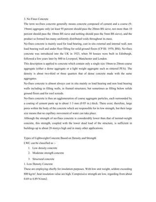 3. No Fines Concrete
The term no-fines concrete generally means concrete composed of cement and a coarse (9-
19mm) aggregate only (at least 95 percent should pass the 20mm BS sieve, not more than 10
percent should pass the 10mm BS sieve and nothing should pass the 5mm BS sieve), and the
product so formed has many uniformly distributed voids throughout its mass.
No-fines concrete is mainly used for load bearing, cast in situ external and internal wall, non
load bearing wall and under floor filling for solid ground floors (CP III: 1970, BSI). No-fines
concrete was introduced into the UK in 1923, when 50 houses were built in Edinburgh,
followed a few years later by 800 in Liverpool, Manchester and London.
This description is applied to concrete which contain only a single size 10mm to 20mm coarse
aggregate (either a dense aggregate or a light weight aggregate such as sintered PFA). The
density is about two-third or three quarters that of dense concrete made with the same
aggregates.
No-fines concrete is almost always cast in situ mainly as load bearing and non load bearing
walls including in filling walls, in framed structures, but sometimes as filling below solids
ground floors and for roof screeds.
No-fines concrete is thus an agglomeration of coarse aggregate particles, each surrounded by
a coating of cement paste up to about 1·3 mm (0·05 in.) thick. There exist, therefore, large
pores within the body of the concrete which are responsible for its low strength, but their large
size means that no capillary movement of water can take place.
Although the strength of no-fines concrete is considerably lower than that of normal-weight
concrete, this strength, coupled with the lower dead load of the structure, is sufficient in
buildings up to about 20 storeys high and in many other applications.
Types of Lightweight Concrete Based on Density and Strength
LWC can be classified as :-
1. Low density concrete
2. Moderate strength concrete
3. Structural concrete
1. Low Density Concrete
These are employing chiefly for insulation purposes. With low unit weight, seldom exceeding
800 kg/m³, heat insulation value are high. Compressive strength are low, regarding from about
0.69 to 6.89 N/mm2.
 