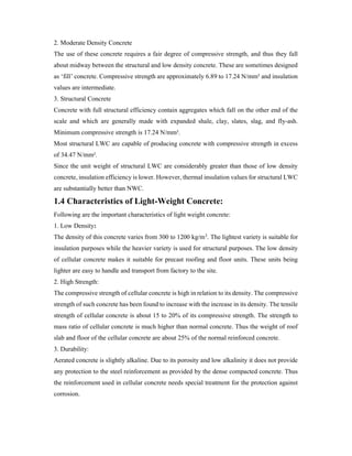 2. Moderate Density Concrete
The use of these concrete requires a fair degree of compressive strength, and thus they fall
about midway between the structural and low density concrete. These are sometimes designed
as ‘fill’ concrete. Compressive strength are approximately 6.89 to 17.24 N/mm² and insulation
values are intermediate.
3. Structural Concrete
Concrete with full structural efficiency contain aggregates which fall on the other end of the
scale and which are generally made with expanded shale, clay, slates, slag, and fly-ash.
Minimum compressive strength is 17.24 N/mm².
Most structural LWC are capable of producing concrete with compressive strength in excess
of 34.47 N/mm².
Since the unit weight of structural LWC are considerably greater than those of low density
concrete, insulation efficiency is lower. However, thermal insulation values for structural LWC
are substantially better than NWC.
1.4 Characteristics of Light-Weight Concrete:
Following are the important characteristics of light weight concrete:
1. Low Density:
The density of this concrete varies from 300 to 1200 kg/m3. The lightest variety is suitable for
insulation purposes while the heavier variety is used for structural purposes. The low density
of cellular concrete makes it suitable for precast roofing and floor units. These units being
lighter are easy to handle and transport from factory to the site.
2. High Strength:
The compressive strength of cellular concrete is high in relation to its density. The compressive
strength of such concrete has been found to increase with the increase in its density. The tensile
strength of cellular concrete is about 15 to 20% of its compressive strength. The strength to
mass ratio of cellular concrete is much higher than normal concrete. Thus the weight of roof
slab and floor of the cellular concrete are about 25% of the normal reinforced concrete.
3. Durability:
Aerated concrete is slightly alkaline. Due to its porosity and low alkalinity it does not provide
any protection to the steel reinforcement as provided by the dense compacted concrete. Thus
the reinforcement used in cellular concrete needs special treatment for the protection against
corrosion.
 