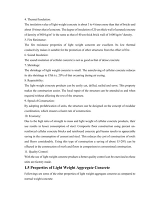 4. Thermal Insulation:
The insulation value of light weight concrete is about 3 to 4 times more than that of bricks and
about 10 times that of concrete. The degree of insulation of 20 cm thick wall of aerated concrete
of density of 800 kg/m3 is the same as that of 40 cm thick brick wall of 1600 kg/m3 density.
5. Fire Resistance:
The fire resistance properties of light weight concrete are excellent. Its low thermal
conductivity makes it suitable for the protection of other structures from the effect of fire.
6. Sound Insulation:
The sound insulation of cellular concrete is not as good as that of dense concrete.
7. Shrinkage:
The shrinkage of light weight concrete is small. The autoclaving of cellular concrete reduces
its dry shrinkage to l/5th i.e. 20% of that occurring during air curing.
8. Repairability:
The light weight concrete products can be easily cut, drilled, nailed and sawn. This property
makes the construction easier. The local repair of the structure can be attended as and when
required without affecting the rest of the structure.
9. Speed of Construction:
By adopting prefabrication of units, the structure can be designed on the concept of modular
coordination, which ensures a faster rate of construction.
10. Economy:
Due to the high ratio of strength to mass and light weight of cellular concrete products, their
use results in lesser consumption of steel. Composite floor construction using precast un-
reinforced cellular concrete blocks and reinforced concrete grid beams results in appreciable
saving in the consumption of cement and steel. This reduces the cost of construction of roofs
and floors considerably. Using this type of construction a saving of about 15-20% can be
effected in the construction of roofs and floors in comparison to conventional construction.
11. Quality Control:
With the use of light weight concrete products a better quality control can be exercised as these
units are factory made.
1.5 Properties of Light Weight Aggregate Concrete
Followings are some of the other properties of light weight aggregate concrete as compared to
normal weight concrete:
 
