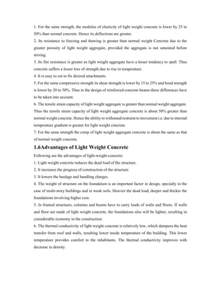 1. For the same strength, the modulus of elasticity of light weight concrete is lower by 25 to
50% than normal concrete. Hence its deflections are greater.
2. Its resistance to freezing and thawing is greater than normal weight Concrete due to the
greater porosity of light weight aggregate, provided the aggregate is not saturated before
mixing.
3. Its fire resistance is greater as light weight aggregate have a lesser tendency to spall. Thus
concrete suffers a lesser loss of strength due to rise in temperature.
4. It is easy to cut to fix desired attachments.
5. For the same compressive strength its shear strength is lower by 15 to 25% and bond strength
is lower by 20 to 50%. Thus in the design of reinforced concrete beams these differences have
to be taken into account.
6. The tensile strain capacity of light weight aggregate is greater than normal weight aggregate.
Thus the tensile strain capacity of light weight aggregate concrete is about 50% greater than
normal weight concrete. Hence the ability to withstand restraint to movement i.e. due to internal
temperature gradient is greater for light weight concrete.
7. For the same strength the creep of light weight aggregate concrete is about the same as that
of normal weight concrete.
1.6Advantages of Light Weight Concrete
Following are the advantages of light-weight-concrete:
1. Light weight concrete reduces the dead load of the structure.
2. It increases the progress of construction of the structure.
3. It lowers the haulage and handling charges.
4. The weight of structure on the foundation is an important factor in design, specially in the
case of multi-story buildings and in weak soils. Heavier the dead load, deeper and thicker the
foundations involving higher cost.
5. In framed structures, columns and beams have to carry loads of walls and floors. If walls
and floor are made of light weight concrete, the foundations also will be lighter, resulting in
considerable economy in the construction.
6. The thermal conductivity of light weight concrete is relatively low, which dampens the heat
transfer from roof and walls, resulting lower inside temperature of the building. This lower
temperature provides comfort to the inhabitants. The thermal conductivity improves with
decrease in density.
 
