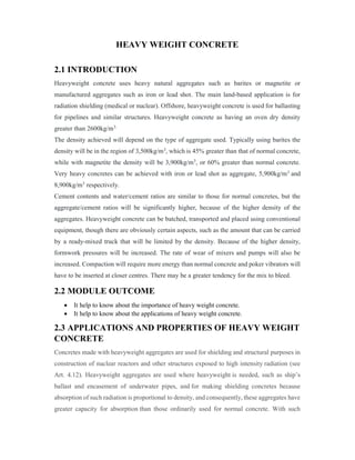 HEAVY WEIGHT CONCRETE
2.1 INTRODUCTION
Heavyweight concrete uses heavy natural aggregates such as barites or magnetite or
manufactured aggregates such as iron or lead shot. The main land-based application is for
radiation shielding (medical or nuclear). Offshore, heavyweight concrete is used for ballasting
for pipelines and similar structures. Heavyweight concrete as having an oven dry density
greater than 2600kg/m3.
The density achieved will depend on the type of aggregate used. Typically using barites the
density will be in the region of 3,500kg/m3, which is 45% greater than that of normal concrete,
while with magnetite the density will be 3,900kg/m3, or 60% greater than normal concrete.
Very heavy concretes can be achieved with iron or lead shot as aggregate, 5,900kg/m3 and
8,900kg/m3 respectively.
Cement contents and water/cement ratios are similar to those for normal concretes, but the
aggregate/cement ratios will be significantly higher, because of the higher density of the
aggregates. Heavyweight concrete can be batched, transported and placed using conventional
equipment, though there are obviously certain aspects, such as the amount that can be carried
by a ready-mixed truck that will be limited by the density. Because of the higher density,
formwork pressures will be increased. The rate of wear of mixers and pumps will also be
increased. Compaction will require more energy than normal concrete and poker vibrators will
have to be inserted at closer centres. There may be a greater tendency for the mix to bleed.
2.2 MODULE OUTCOME
 It help to know about the importance of heavy weight concrete.
 It help to know about the applications of heavy weight concrete.
2.3 APPLICATIONS AND PROPERTIES OF HEAVY WEIGHT
CONCRETE
Concretes made with heavyweight aggregates are used for shielding and structural purposes in
construction of nuclear reactors and other structures exposed to high intensity radiation (see
Art. 4.12). Heavyweight aggregates are used where heavyweight is needed, such as ship’s
ballast and encasement of underwater pipes, and for making shielding concretes because
absorption of such radiation is proportional to density, and consequently, these aggregates have
greater capacity for absorption than those ordinarily used for normal concrete. With such
 