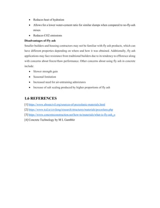  Reduces heat of hydration
 Allows for a lower water-cement ratio for similar slumps when compared to no-fly-ash
mixes
 Reduces CO2 emissions
Disadvantages of Fly ash
Smaller builders and housing contractors may not be familiar with fly ash products, which can
have different properties depending on where and how it was obtained. Additionally, fly ash
applications may face resistance from traditional builders due to its tendency to effloresce along
with concerns about freeze/thaw performance. Other concerns about using fly ash in concrete
include:
 Slower strength gain
 Seasonal limitation
 Increased need for air-entraining admixtures
 Increase of salt scaling produced by higher proportions of fly ash
1.6 REFERENCES
[1] https://www.aboutcivil.org/sources-of-pozzolanic-materials.html
[2] https://www.tcd.ie/civileng/research/structures/materials/pozzolans.php
[3] https://www.concreteconstruction.net/how-to/materials/what-is-fly-ash_o
[4] Concrete Technology by M L Gambhir
 