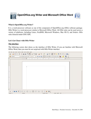 OpenOffice.org Writer and Microsoft Office Word 


What is OpenOffice.org Writer?
It is a word processor software as one of the component of OpenOffice.org (OOo) software package. 
OOo Writer is a word processor similar to Microsoft Office Word. All OOo suite can be used across a 
variety of platforms, including Linux, FreeBSD, Microsoft Windows, Mac OS X, and Solaris. OOo 
suite released under GNU GPL.


Let's Get Closer with OOo Writer
The interface
The following screen shot shows us the interface of OOo Writer. If you are familiar with Microsoft 
Office Word, then you must be not surprised with OOo Writer interface.  




                                                          Ruth Marya – President Unviersity – December 10, 2008
 