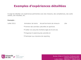 Bureau d’Aide à l’Insertion Professionnelle-
campus Moulins Ronchin
1 place Déliot – Bâtiment T- 59024 LILLE
Exemples d’expériences détaillées
Il s’agit de détailler ces expériences pertinentes avec des missions, des compétences, des outils
utilisés, des résultats, etc.
Exemple :
Juillet 2012: Animateur de loisirs Accueil de loisirs de mineurs- Lille
 Animer des activités culturelles et sportives
 Veiller à la sécurité d’enfants âgés de 8 à10 ans
 Organiser le planning des activités et
 Participer aux réunions de reporting
 