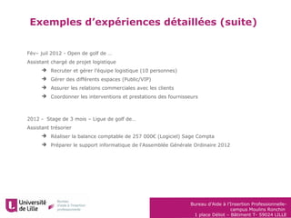 Bureau d’Aide à l’Insertion Professionnelle-
campus Moulins Ronchin
1 place Déliot – Bâtiment T- 59024 LILLE
Exemples d’expériences détaillées (suite)
Fév– juil 2012 - Open de golf de …
Assistant chargé de projet logistique
 Recruter et gérer l’équipe logistique (10 personnes)
 Gérer des différents espaces (Public/VIP)
 Assurer les relations commerciales avec les clients
 Coordonner les interventions et prestations des fournisseurs
2012 - Stage de 3 mois – Ligue de golf de…
Assistant trésorier
 Réaliser la balance comptable de 257 000€ (Logiciel) Sage Compta
 Préparer le support informatique de l'Assemblée Générale Ordinaire 2012
 