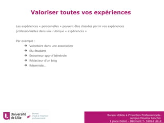 Bureau d’Aide à l’Insertion Professionnelle-
campus Moulins Ronchin
1 place Déliot – Bâtiment T- 59024 LILLE
Les expériences « personnelles » peuvent être classées parmi vos expériences
professionnelles dans une rubrique « expériences »
Par exemple :
 Volontaire dans une association
 Elu étudiant
 Entraineur sportif bénévole
 Rédacteur d’un blog
 Réserviste…
Valoriser toutes vos expériences
 