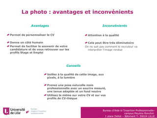 Bureau d’Aide à l’Insertion Professionnelle-
campus Moulins Ronchin
1 place Déliot – Bâtiment T- 59024 LILLE
La photo : avantages et inconvénients
Attention à la qualité
Cela peut être très éliminatoire
On ne sait pas comment le recruteur va
interpréter l’image rendue
Avantages Inconvénients
Conseils
Veillez à la qualité de cette image, aux
pixels, à la lumière
Prenez une pose naturelle mais
professionnelle avec un sourire mesuré,
une tenue adaptée et un fond neutre
Utilisez la même sur votre CV et sur vos
profils de CV-thèque
Permet de personnaliser le CV
Donne un côté humain
Permet de faciliter le souvenir de votre
candidature et de vous retrouver sur les
profils Stage et Emploi
 