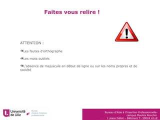 Bureau d’Aide à l’Insertion Professionnelle-
campus Moulins Ronchin
1 place Déliot – Bâtiment T- 59024 LILLE
Faites vous relire !
ATTENTION :
Les fautes d’orthographe
Les mots oubliés
L’absence de majuscule en début de ligne ou sur les noms propres et de
société
 