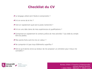 Bureau d’Aide à l’Insertion Professionnelle-
campus Moulins Ronchin
1 place Déliot – Bâtiment T- 59024 LILLE
Checklist du CV
Le langage utilisé est-il facile à comprendre ?
A-t-on envie de le lire ?
Voit-on rapidement quel est le poste recherché ?
A-t-on une idée claire de mes expériences et qualifications ?
Comprend-on rapidement le contenu précis de mes activités ? (au-delà du simple
titre du poste)
Mes points forts sont-ils mis en valeur ?
Ne comporte-t-il pas trop d’éléments superflus ?
Est-ce qu’il donne envie au lecteur de me proposer un entretien pour mieux me
connaître ?
 