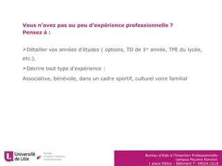 Bureau d’Aide à l’Insertion Professionnelle-
campus Moulins Ronchin
1 place Déliot – Bâtiment T- 59024 LILLE
Vous n’avez pas ou peu d’expérience professionnelle ?
Pensez à :
Détailler vos années d’études ( options, TD de 1ère
année, TPE du lycée,
etc.),
Décrire tout type d’expérience :
Associative, bénévole, dans un cadre sportif, culturel voire familial
 