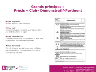 Bureau d’Aide à l’Insertion Professionnelle-
campus Moulins Ronchin
1 place Déliot – Bâtiment T- 59024 LILLE
Etre au précis
Utiliser les mots clés du métier
Etre clair
Etre compris par n’importe quel lecteur donc
pas d’abréviations ni sigles
Etre Démonstratif
Etre démonstratif de sa compétence, avec des
expériences significatives détaillées
Etre Pertinent
Faire le tri dans son parcours pour ne laisser
que l’essentiel et l’indispensable pour votre
candidature actuelle
Grands principes :
Précis – Clair- Démonstratif-Pertinent
 