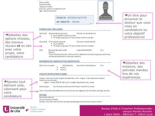Bureau d’Aide à l’Insertion Professionnelle-
campus Moulins Ronchin
1 place Déliot – Bâtiment T- 59024 LILLE
Détaillez des
options choisies,
des travaux
réussis et en lien
avec votre
projet, votre
candidature
Ajoutez tout
élément utile,
valorisant pour
votre
candidature
Un titre pour
annoncer le
secteur que vous
visez en
candidature ou
votre objectif
professionnel
Détaillez des
missions, des
activités menées
lors de vos
expériences
 