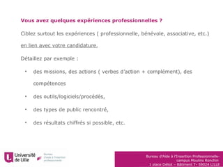 Bureau d’Aide à l’Insertion Professionnelle-
campus Moulins Ronchin
1 place Déliot – Bâtiment T- 59024 LILLE
Vous avez quelques expériences professionnelles ?
Ciblez surtout les expériences ( professionnelle, bénévole, associative, etc.)
en lien avec votre candidature,
Détaillez par exemple :
• des missions, des actions ( verbes d’action + complément), des
compétences
• des outils/logiciels/procédés,
• des types de public rencontré,
• des résultats chiffrés si possible, etc.
 