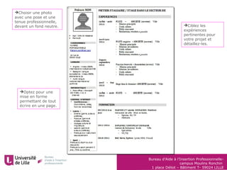 Bureau d’Aide à l’Insertion Professionnelle-
campus Moulins Ronchin
1 place Déliot – Bâtiment T- 59024 LILLE
Optez pour une
mise en forme
permettant de tout
écrire en une page.
Ciblez les
expériences
pertinentes pour
votre projet et
détaillez-les.
Choisir une photo
avec une pose et une
tenue professionnelle,
devant un fond neutre.
 