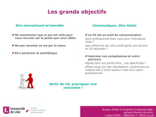 Bureau d’Aide à l’Insertion Professionnelle-
campus Moulins Ronchin
1 place Déliot – Bâtiment T- 59024 LILLE
Les grands objectifs
Ne mentionner que ce qui est utile pour
vous recruter sur le poste que vous ciblez
Ne pas raconter sa vie par le menu
Etre pertinent et synthétique
Le CV est un outil de communication
Quel professionnel êtes-vous pour l’entreprise
visée ?
Que retient-on de votre profil après une lecture
en 20 secondes ?
Valoriser vos compétences et votre
parcours
•Quels sont vos points forts , vos spécificités ?
•Misez aussi sur des attestations, expériences ou
hobbies liés à votre secteur mais hors cadre
professionnel
Etre convaincant et honnête Communiquer, être lisible
Sortir du lot, provoquer une
rencontre !
 