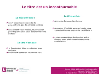 Bureau d’Aide à l’Insertion Professionnelle-
campus Moulins Ronchin
1 place Déliot – Bâtiment T- 59024 LILLE
court et contenir une suite de
propositions, pas de phrases entières
Idéalement votre métier, la profession
pour laquelle vous vous êtes formé ou le
secteur
« Curriculum Vitae », à bannir pour
toujours
un contrat de travail recherché seul
Le titre est un incontournable
Le titre sert à :
Accrocher le regard du lecteur
Annoncer d’emblée sur quel poste vous
vous positionnez avec cette candidature
Eviter au recruteur de chercher voire
deviner pour quoi vous envoyer votre
candidature
Le titre doit être :
Le titre n’est pas:
 