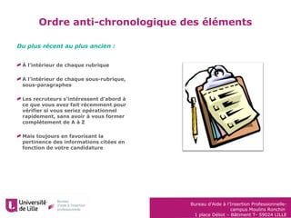 Bureau d’Aide à l’Insertion Professionnelle-
campus Moulins Ronchin
1 place Déliot – Bâtiment T- 59024 LILLE
Ordre anti-chronologique des éléments
À l’intérieur de chaque rubrique
A l’intérieur de chaque sous-rubrique,
sous-paragraphes
Les recruteurs s’intéressent d’abord à
ce que vous avez fait récemment pour
vérifier si vous seriez opérationnel
rapidement, sans avoir à vous former
complètement de A à Z
Mais toujours en favorisant la
pertinence des informations citées en
fonction de votre candidature
Du plus récent au plus ancien :
 