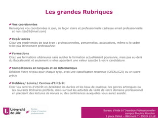 Bureau d’Aide à l’Insertion Professionnelle-
campus Moulins Ronchin
1 place Déliot – Bâtiment T- 59024 LILLE
Les grandes Rubriques
Vos coordonnées
Renseignez vos coordonnées à jour, de façon claire et professionnelle (adresse email professionnelle
et non toto59@mail.com)
Expériences
Citez vos expériences de tout type : professionnelles, personnelles, associatives, même si le cadre
n’est pas strictement professionnel
Formations
Citez vos formations ultérieures sans oublier la formation actuellement poursuivie, mais pas au-delà
du Baccalauréat et seulement si elles apportent une valeur ajoutée à votre candidature
Compétences en langues et en informatique
Détailler votre niveau pour chaque type, avec une classification reconnue (CECRL/C2I) ou un score
précis
Hobbies/ Loisirs/ Centres d’Intérêt
Citer vos centres d’intérêt en détaillant les durées et les lieux de pratique, les genres artistiques ou
les courants littéraires préférés, mais surtout les activités de veille de votre domaine professionnel
en précisant des lectures de revues ou des conférences auxquelles vous aurez assisté.
 