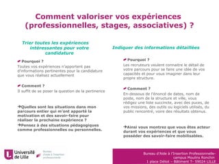 Bureau d’Aide à l’Insertion Professionnelle-
campus Moulins Ronchin
1 place Déliot – Bâtiment T- 59024 LILLE
Comment valoriser vos expériences
(professionnelles, stages, associatives) ?
Trier toutes les expériences
intéressantes pour votre
candidature
Indiquer des informations détaillées
Pourquoi ?
Les recruteurs veulent connaitre le détail de
votre parcours pour se faire une idée de vos
capacités et pour vous imaginer dans leur
propre structure.
Comment ?
En-dessous de l’énoncé de dates, nom de
poste, nom de la structure et ville, vous
rédigez une liste succincte, avec des puces, de
vos missions, des outils ou logiciels utilisés, du
public rencontré, voire des résultats obtenus.
Ainsi vous montrez que vous êtes acteur
durant vos expériences et que vous
posséder des savoir-faire mobilisables.
Pourquoi ?
Toutes vos expériences n’apportent pas
d’informations pertinentes pour la candidature
que vous réalisez actuellement
Comment ?
Il suffit de se poser la question de la pertinence
Quelles sont les situations dans mon
parcours entier qui m’ont apporté la
motivation et des savoir-faire pour
réaliser la prochaine expérience ?
Pensez à des situations pédagogiques
comme professionnelles ou personnelles.
 