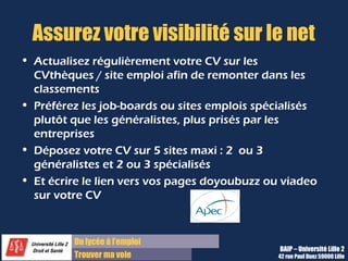 Du diplôme à l’emploi,
Franchir le pas
Bureau d’Aide à l’Insertion Professionnelle
42 rue Paul DUEZ -59000 LILLE
Tenir un agenda
En fonction de votre stratégie répartissez
votre temps entre :
•Des réponses à annonces – plus rapides mais
moins efficaces
•Des candidatures spontanées – plus
chronophages mais plus efficace
•L’entretien et le développement de votre réseau
•Participer à des manifestations professionnelles
•Les relances de vos candidatures
•La visibilité sur le WEB
Au jour le jour
Afin de suivre l’état de vos candidatures, il faut
tenir un agenda quotidiennement de vos envois.
Objectifs
•Cela permet de prévoir vos actions, vos
relances et vos disponibilités pour les entretiens.
•Se fixer un objectif quantitatif (x candidatures
par jour…) mais réaliste
Répartition du temps Mise à jour de l’agenda
 