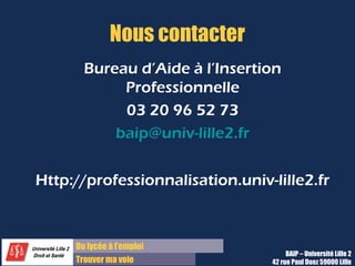 Du diplôme à l’emploi,
Franchir le pas
Bureau d’Aide à l’Insertion Professionnelle
42 rue Paul DUEZ -59000 LILLE
Réaliser des relances
Délai et moyen de relance
Une semaine après votre envoi de candidature,
par téléphone
Argumentaire
•Prétextez que vous vérifiez la bonne réception
de votre candidature
•Avoir la petite annonce devant les yeux et votre
argumentaire en tête au cas où (mais attention à
ne pas nuire à votre candidature)
Objectif : avoir des détails sur le
calendrier de recrutement et vous faire
connaître si c’est opportun
Délai et moyen de relance
1 à 2 jours après l’entretien, par mail
Remerciements
Renouvelez vos remerciements pour avoir été
reçu en entretien
Rappel de la motivation
Rappelez votre motivation pour le poste en citant
un point abordé pendant l’entretien
Objectif : démontrer votre motivation et
votre compréhension des enjeux du poste
Relance des candidatures Relance des entretiens
 