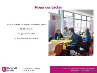 Du diplôme à l’emploi,
Franchir le pas
Bureau d’Aide à l’Insertion Professionnelle
42 rue Paul DUEZ -59000 LILLE
Nous contacter
Bureau d’Aide à l’Insertion Professionnelle
03 20 96 52 76
baip@univ-lille2.fr
http://lilagora.univ-lille.fr
 