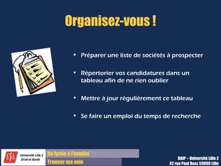 Du diplôme à l’emploi,
Franchir le pas
Bureau d’Aide à l’Insertion Professionnelle
42 rue Paul DUEZ -59000 LILLE
Etre au clair
Définir ses objectifs permet d’être au clair vis
à-vis de soi-même et vis-à-vis des autres sur
sa démarche
Structurer l’approche de votre
recherche
Cela permet de structurer votre approche :
Quelle est la cible, quels moyens pour la
toucher ?
Utilité par la suite
Cela sera utile pour rédiger les lettres de
motivation et préparer les entretiens de
recrutement.
Où en suis-je de la mise en œuvre de
mon projet professionnel ?
Faites le point sur votre projet professionnel en
terme de métier, de formation à poursuivre,
etc.
Dans quelle mesure ce stage s’inscrit
dans ma formation ?
Dans le cas d’un stage obligatoire, celui-ci
répond aussi à des objectifs pédagogiques (se
renseigner…)
Dans le cas d’un stage facultatif, les objectifs
personnels priment.
Ai-je besoin de confirmer mon avis sur un
métier ou d’approfondir des connaissances que
j’aurai déjà ?
Intérêt Questions à se poser
La définition des objectifs
 