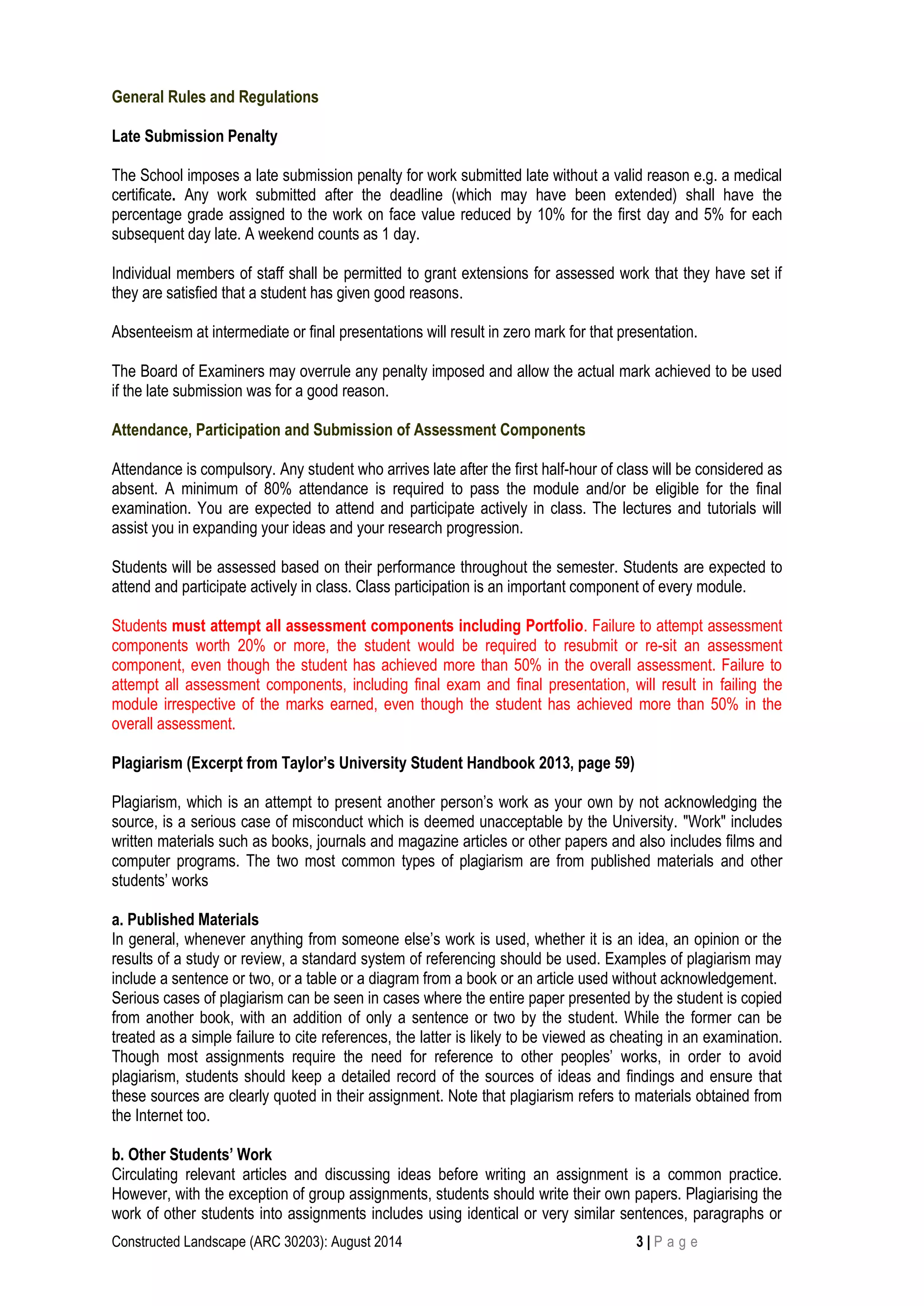 Constructed Landscape (ARC 30203): August 2014 3 | P a g e
General Rules and Regulations
Late Submission Penalty
The School imposes a late submission penalty for work submitted late without a valid reason e.g. a medical
certificate. Any work submitted after the deadline (which may have been extended) shall have the
percentage grade assigned to the work on face value reduced by 10% for the first day and 5% for each
subsequent day late. A weekend counts as 1 day.
Individual members of staff shall be permitted to grant extensions for assessed work that they have set if
they are satisfied that a student has given good reasons.
Absenteeism at intermediate or final presentations will result in zero mark for that presentation.
The Board of Examiners may overrule any penalty imposed and allow the actual mark achieved to be used
if the late submission was for a good reason.
Attendance, Participation and Submission of Assessment Components
Attendance is compulsory. Any student who arrives late after the first half-hour of class will be considered as
absent. A minimum of 80% attendance is required to pass the module and/or be eligible for the final
examination. You are expected to attend and participate actively in class. The lectures and tutorials will
assist you in expanding your ideas and your research progression.
Students will be assessed based on their performance throughout the semester. Students are expected to
attend and participate actively in class. Class participation is an important component of every module.
Students must attempt all assessment components including Portfolio. Failure to attempt assessment
components worth 20% or more, the student would be required to resubmit or re-sit an assessment
component, even though the student has achieved more than 50% in the overall assessment. Failure to
attempt all assessment components, including final exam and final presentation, will result in failing the
module irrespective of the marks earned, even though the student has achieved more than 50% in the
overall assessment.
Plagiarism (Excerpt from Taylor’s University Student Handbook 2013, page 59)
Plagiarism, which is an attempt to present another person’s work as your own by not acknowledging the
source, is a serious case of misconduct which is deemed unacceptable by the University. "Work" includes
written materials such as books, journals and magazine articles or other papers and also includes films and
computer programs. The two most common types of plagiarism are from published materials and other
students’ works
a. Published Materials
In general, whenever anything from someone else’s work is used, whether it is an idea, an opinion or the
results of a study or review, a standard system of referencing should be used. Examples of plagiarism may
include a sentence or two, or a table or a diagram from a book or an article used without acknowledgement.
Serious cases of plagiarism can be seen in cases where the entire paper presented by the student is copied
from another book, with an addition of only a sentence or two by the student. While the former can be
treated as a simple failure to cite references, the latter is likely to be viewed as cheating in an examination.
Though most assignments require the need for reference to other peoples’ works, in order to avoid
plagiarism, students should keep a detailed record of the sources of ideas and findings and ensure that
these sources are clearly quoted in their assignment. Note that plagiarism refers to materials obtained from
the Internet too.
b. Other Students’ Work
Circulating relevant articles and discussing ideas before writing an assignment is a common practice.
However, with the exception of group assignments, students should write their own papers. Plagiarising the
work of other students into assignments includes using identical or very similar sentences, paragraphs or
 