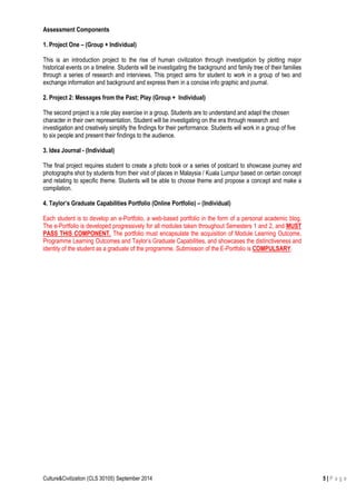 Culture&Civilization (CLS 30105) September 2014 5 | P a g e
Assessment Components
1. Project One – (Group + Individual)
This is an introduction project to the rise of human civilization through investigation by plotting major
historical events on a timeline. Students will be investigating the background and family tree of their families
through a series of research and interviews. This project aims for student to work in a group of two and
exchange information and background and express them in a concise info graphic and journal.
2. Project 2: Messages from the Past; Play (Group + Individual)
The second project is a role play exercise in a group. Students are to understand and adapt the chosen
character in their own representation. Student will be investigating on the era through research and
investigation and creatively simplify the findings for their performance. Students will work in a group of five
to six people and present their findings to the audience.
3. Idea Journal - (Individual)
The final project requires student to create a photo book or a series of postcard to showcase journey and
photographs shot by students from their visit of places in Malaysia / Kuala Lumpur based on certain concept
and relating to specific theme. Students will be able to choose theme and propose a concept and make a
compilation.
4. Taylor’s Graduate Capabilities Portfolio (Online Portfolio) – (Individual)
Each student is to develop an e-Portfolio, a web-based portfolio in the form of a personal academic blog.
The e-Portfolio is developed progressively for all modules taken throughout Semesters 1 and 2, and MUST
PASS THIS COMPONENT. The portfolio must encapsulate the acquisition of Module Learning Outcome,
Programme Learning Outcomes and Taylor’s Graduate Capabilities, and showcases the distinctiveness and
identity of the student as a graduate of the programme. Submission of the E-Portfolio is COMPULSARY.
 