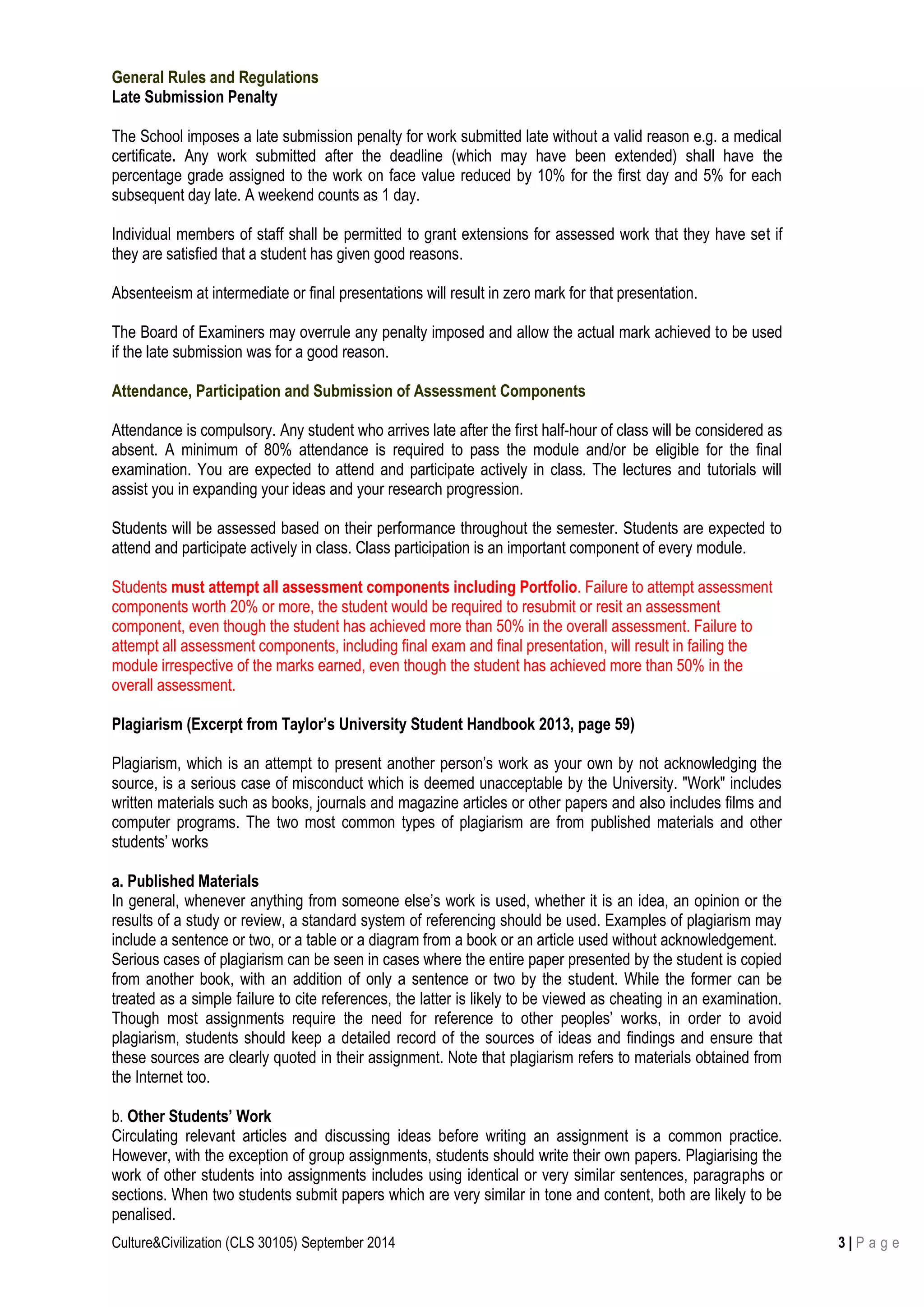 Culture&Civilization (CLS 30105) September 2014 3 | P a g e
General Rules and Regulations
Late Submission Penalty
The School imposes a late submission penalty for work submitted late without a valid reason e.g. a medical
certificate. Any work submitted after the deadline (which may have been extended) shall have the
percentage grade assigned to the work on face value reduced by 10% for the first day and 5% for each
subsequent day late. A weekend counts as 1 day.
Individual members of staff shall be permitted to grant extensions for assessed work that they have set if
they are satisfied that a student has given good reasons.
Absenteeism at intermediate or final presentations will result in zero mark for that presentation.
The Board of Examiners may overrule any penalty imposed and allow the actual mark achieved to be used
if the late submission was for a good reason.
Attendance, Participation and Submission of Assessment Components
Attendance is compulsory. Any student who arrives late after the first half-hour of class will be considered as
absent. A minimum of 80% attendance is required to pass the module and/or be eligible for the final
examination. You are expected to attend and participate actively in class. The lectures and tutorials will
assist you in expanding your ideas and your research progression.
Students will be assessed based on their performance throughout the semester. Students are expected to
attend and participate actively in class. Class participation is an important component of every module.
Students must attempt all assessment components including Portfolio. Failure to attempt assessment
components worth 20% or more, the student would be required to resubmit or resit an assessment
component, even though the student has achieved more than 50% in the overall assessment. Failure to
attempt all assessment components, including final exam and final presentation, will result in failing the
module irrespective of the marks earned, even though the student has achieved more than 50% in the
overall assessment.
Plagiarism (Excerpt from Taylor’s University Student Handbook 2013, page 59)
Plagiarism, which is an attempt to present another person’s work as your own by not acknowledging the
source, is a serious case of misconduct which is deemed unacceptable by the University. "Work" includes
written materials such as books, journals and magazine articles or other papers and also includes films and
computer programs. The two most common types of plagiarism are from published materials and other
students’ works
a. Published Materials
In general, whenever anything from someone else’s work is used, whether it is an idea, an opinion or the
results of a study or review, a standard system of referencing should be used. Examples of plagiarism may
include a sentence or two, or a table or a diagram from a book or an article used without acknowledgement.
Serious cases of plagiarism can be seen in cases where the entire paper presented by the student is copied
from another book, with an addition of only a sentence or two by the student. While the former can be
treated as a simple failure to cite references, the latter is likely to be viewed as cheating in an examination.
Though most assignments require the need for reference to other peoples’ works, in order to avoid
plagiarism, students should keep a detailed record of the sources of ideas and findings and ensure that
these sources are clearly quoted in their assignment. Note that plagiarism refers to materials obtained from
the Internet too.
b. Other Students’ Work
Circulating relevant articles and discussing ideas before writing an assignment is a common practice.
However, with the exception of group assignments, students should write their own papers. Plagiarising the
work of other students into assignments includes using identical or very similar sentences, paragraphs or
sections. When two students submit papers which are very similar in tone and content, both are likely to be
penalised.
 