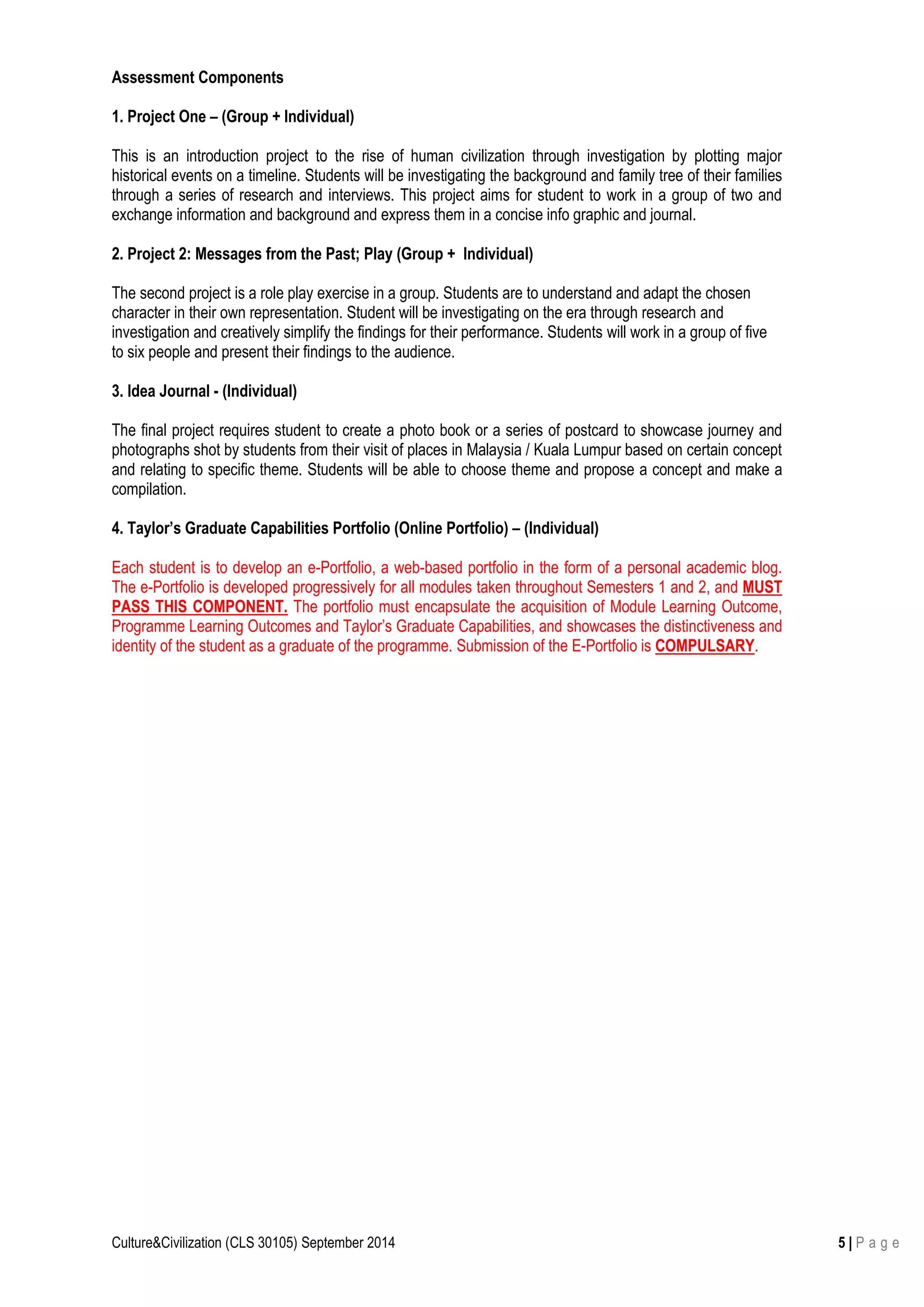 Culture&Civilization (CLS 30105) September 2014 5 | P a g e
Assessment Components
1. Project One – (Group + Individual)
This is an introduction project to the rise of human civilization through investigation by plotting major
historical events on a timeline. Students will be investigating the background and family tree of their families
through a series of research and interviews. This project aims for student to work in a group of two and
exchange information and background and express them in a concise info graphic and journal.
2. Project 2: Messages from the Past; Play (Group + Individual)
The second project is a role play exercise in a group. Students are to understand and adapt the chosen
character in their own representation. Student will be investigating on the era through research and
investigation and creatively simplify the findings for their performance. Students will work in a group of five
to six people and present their findings to the audience.
3. Idea Journal - (Individual)
The final project requires student to create a photo book or a series of postcard to showcase journey and
photographs shot by students from their visit of places in Malaysia / Kuala Lumpur based on certain concept
and relating to specific theme. Students will be able to choose theme and propose a concept and make a
compilation.
4. Taylor’s Graduate Capabilities Portfolio (Online Portfolio) – (Individual)
Each student is to develop an e-Portfolio, a web-based portfolio in the form of a personal academic blog.
The e-Portfolio is developed progressively for all modules taken throughout Semesters 1 and 2, and MUST
PASS THIS COMPONENT. The portfolio must encapsulate the acquisition of Module Learning Outcome,
Programme Learning Outcomes and Taylor’s Graduate Capabilities, and showcases the distinctiveness and
identity of the student as a graduate of the programme. Submission of the E-Portfolio is COMPULSARY.
 