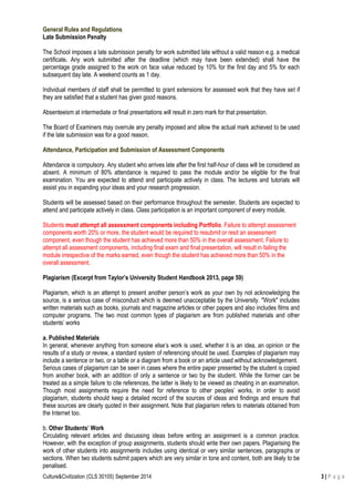Culture&Civilization (CLS 30105) September 2014 3 | P a g e
General Rules and Regulations
Late Submission Penalty
The School imposes a late submission penalty for work submitted late without a valid reason e.g. a medical
certificate. Any work submitted after the deadline (which may have been extended) shall have the
percentage grade assigned to the work on face value reduced by 10% for the first day and 5% for each
subsequent day late. A weekend counts as 1 day.
Individual members of staff shall be permitted to grant extensions for assessed work that they have set if
they are satisfied that a student has given good reasons.
Absenteeism at intermediate or final presentations will result in zero mark for that presentation.
The Board of Examiners may overrule any penalty imposed and allow the actual mark achieved to be used
if the late submission was for a good reason.
Attendance, Participation and Submission of Assessment Components
Attendance is compulsory. Any student who arrives late after the first half-hour of class will be considered as
absent. A minimum of 80% attendance is required to pass the module and/or be eligible for the final
examination. You are expected to attend and participate actively in class. The lectures and tutorials will
assist you in expanding your ideas and your research progression.
Students will be assessed based on their performance throughout the semester. Students are expected to
attend and participate actively in class. Class participation is an important component of every module.
Students must attempt all assessment components including Portfolio. Failure to attempt assessment
components worth 20% or more, the student would be required to resubmit or resit an assessment
component, even though the student has achieved more than 50% in the overall assessment. Failure to
attempt all assessment components, including final exam and final presentation, will result in failing the
module irrespective of the marks earned, even though the student has achieved more than 50% in the
overall assessment.
Plagiarism (Excerpt from Taylor’s University Student Handbook 2013, page 59)
Plagiarism, which is an attempt to present another person’s work as your own by not acknowledging the
source, is a serious case of misconduct which is deemed unacceptable by the University. "Work" includes
written materials such as books, journals and magazine articles or other papers and also includes films and
computer programs. The two most common types of plagiarism are from published materials and other
students’ works
a. Published Materials
In general, whenever anything from someone else’s work is used, whether it is an idea, an opinion or the
results of a study or review, a standard system of referencing should be used. Examples of plagiarism may
include a sentence or two, or a table or a diagram from a book or an article used without acknowledgement.
Serious cases of plagiarism can be seen in cases where the entire paper presented by the student is copied
from another book, with an addition of only a sentence or two by the student. While the former can be
treated as a simple failure to cite references, the latter is likely to be viewed as cheating in an examination.
Though most assignments require the need for reference to other peoples’ works, in order to avoid
plagiarism, students should keep a detailed record of the sources of ideas and findings and ensure that
these sources are clearly quoted in their assignment. Note that plagiarism refers to materials obtained from
the Internet too.
b. Other Students’ Work
Circulating relevant articles and discussing ideas before writing an assignment is a common practice.
However, with the exception of group assignments, students should write their own papers. Plagiarising the
work of other students into assignments includes using identical or very similar sentences, paragraphs or
sections. When two students submit papers which are very similar in tone and content, both are likely to be
penalised.
 