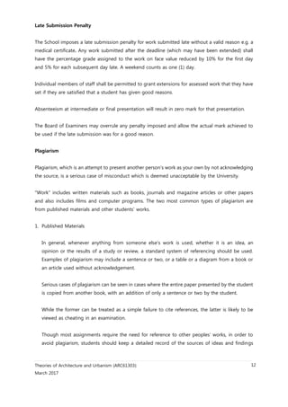 Theories of Architecture and Urbanism (ARC61303):
March 2017
12
Late Submission Penalty
The School imposes a late submission penalty for work submitted late without a valid reason e.g. a
medical certificate. Any work submitted after the deadline (which may have been extended) shall
have the percentage grade assigned to the work on face value reduced by 10% for the first day
and 5% for each subsequent day late. A weekend counts as one (1) day.
Individual members of staff shall be permitted to grant extensions for assessed work that they have
set if they are satisfied that a student has given good reasons.
Absenteeism at intermediate or final presentation will result in zero mark for that presentation.
The Board of Examiners may overrule any penalty imposed and allow the actual mark achieved to
be used if the late submission was for a good reason.
Plagiarism
Plagiarism, which is an attempt to present another person’s work as your own by not acknowledging
the source, is a serious case of misconduct which is deemed unacceptable by the University.
"Work" includes written materials such as books, journals and magazine articles or other papers
and also includes films and computer programs. The two most common types of plagiarism are
from published materials and other students’ works.
1. Published Materials
In general, whenever anything from someone else’s work is used, whether it is an idea, an
opinion or the results of a study or review, a standard system of referencing should be used.
Examples of plagiarism may include a sentence or two, or a table or a diagram from a book or
an article used without acknowledgement.
Serious cases of plagiarism can be seen in cases where the entire paper presented by the student
is copied from another book, with an addition of only a sentence or two by the student.
While the former can be treated as a simple failure to cite references, the latter is likely to be
viewed as cheating in an examination.
Though most assignments require the need for reference to other peoples’ works, in order to
avoid plagiarism, students should keep a detailed record of the sources of ideas and findings
 
