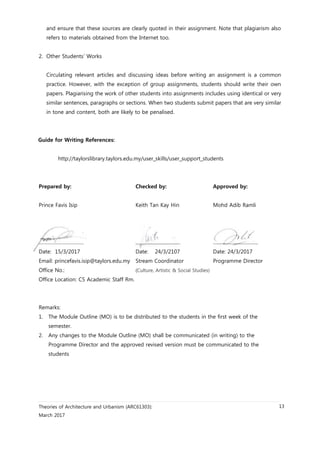 Theories of Architecture and Urbanism (ARC61303):
March 2017
13
and ensure that these sources are clearly quoted in their assignment. Note that plagiarism also
refers to materials obtained from the Internet too.
2. Other Students’ Works
Circulating relevant articles and discussing ideas before writing an assignment is a common
practice. However, with the exception of group assignments, students should write their own
papers. Plagiarising the work of other students into assignments includes using identical or very
similar sentences, paragraphs or sections. When two students submit papers that are very similar
in tone and content, both are likely to be penalised.
Guide for Writing References:
http://taylorslibrary.taylors.edu.my/user_skills/user_support_students
Prepared by: Checked by: Approved by:
Prince Favis Isip Keith Tan Kay Hin Mohd Adib Ramli
……………………………. ……………………………. …………………………….
Date: 15/3/2017 Date: 24/3/2107 Date: 24/3/2017
Email: princefavis.isip@taylors.edu.my Stream Coordinator Programme Director
Office No.: (Culture, Artistic & Social Studies)
Office Location: C5 Academic Staff Rm.
Remarks:
1. The Module Outline (MO) is to be distributed to the students in the first week of the
semester.
2. Any changes to the Module Outline (MO) shall be communicated (in writing) to the
Programme Director and the approved revised version must be communicated to the
students
 