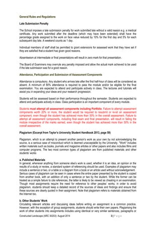 Constructed Landscape (ARC 30203): August 2014 3 | P a g e
General Rules and Regulations
Late Submission Penalty
The School imposes a late submission penalty for work submitted late without a valid reason e.g. a medical
certificate. Any work submitted after the deadline (which may have been extended) shall have the
percentage grade assigned to the work on face value reduced by 10% for the first day and 5% for each
subsequent day late. A weekend counts as 1 day.
Individual members of staff shall be permitted to grant extensions for assessed work that they have set if
they are satisfied that a student has given good reasons.
Absenteeism at intermediate or final presentations will result in zero mark for that presentation.
The Board of Examiners may overrule any penalty imposed and allow the actual mark achieved to be used
if the late submission was for a good reason.
Attendance, Participation and Submission of Assessment Components
Attendance is compulsory. Any student who arrives late after the first half-hour of class will be considered as
absent. A minimum of 80% attendance is required to pass the module and/or be eligible for the final
examination. You are expected to attend and participate actively in class. The lectures and tutorials will
assist you in expanding your ideas and your research progression.
Students will be assessed based on their performance throughout the semester. Students are expected to
attend and participate actively in class. Class participation is an important component of every module.
Students must attempt all assessment components including Portfolio. Failure to attempt assessment
components worth 20% or more, the student would be required to resubmit or re-sit an assessment
component, even though the student has achieved more than 50% in the overall assessment. Failure to
attempt all assessment components, including final exam and final presentation, will result in failing the
module irrespective of the marks earned, even though the student has achieved more than 50% in the
overall assessment.
Plagiarism (Excerpt from Taylor’s University Student Handbook 2013, page 59)
Plagiarism, which is an attempt to present another person’s work as your own by not acknowledging the
source, is a serious case of misconduct which is deemed unacceptable by the University. "Work" includes
written materials such as books, journals and magazine articles or other papers and also includes films and
computer programs. The two most common types of plagiarism are from published materials and other
students’ works
a. Published Materials
In general, whenever anything from someone else’s work is used, whether it is an idea, an opinion or the
results of a study or review, a standard system of referencing should be used. Examples of plagiarism may
include a sentence or two, or a table or a diagram from a book or an article used without acknowledgement.
Serious cases of plagiarism can be seen in cases where the entire paper presented by the student is copied
from another book, with an addition of only a sentence or two by the student. While the former can be
treated as a simple failure to cite references, the latter is likely to be viewed as cheating in an examination.
Though most assignments require the need for reference to other peoples’ works, in order to avoid
plagiarism, students should keep a detailed record of the sources of ideas and findings and ensure that
these sources are clearly quoted in their assignment. Note that plagiarism refers to materials obtained from
the Internet too.
b. Other Students’ Work
Circulating relevant articles and discussing ideas before writing an assignment is a common practice.
However, with the exception of group assignments, students should write their own papers. Plagiarising the
work of other students into assignments includes using identical or very similar sentences, paragraphs or
 