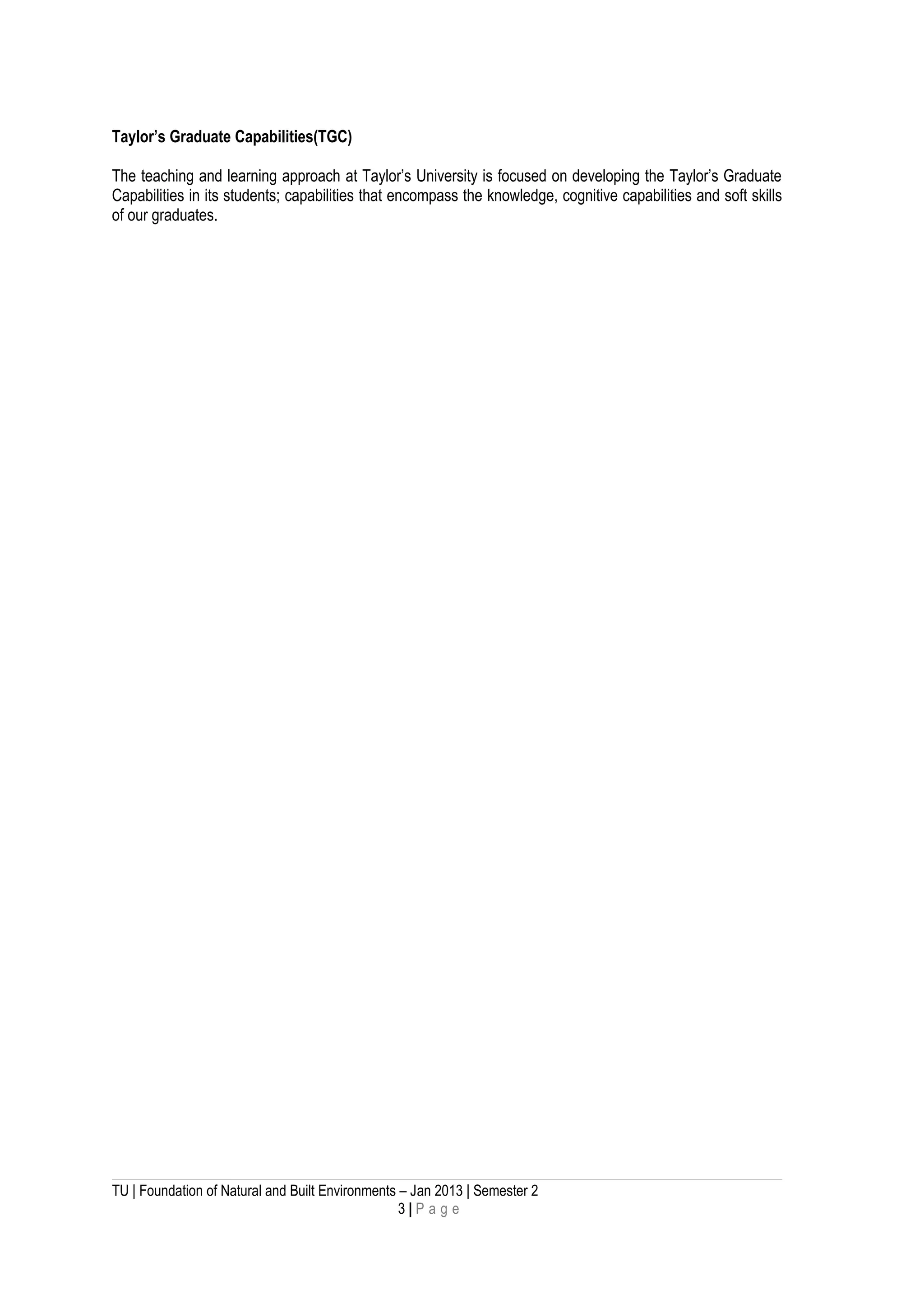 Taylor’s Graduate Capabilities(TGC)
The teaching and learning approach at Taylor’s University is focused on developing the Taylor’s Graduate
Capabilities in its students; capabilities that encompass the knowledge, cognitive capabilities and soft skills
of our graduates.
TU | Foundation of Natural and Built Environments – Jan 2013 | Semester 2
3 | P a g e
 