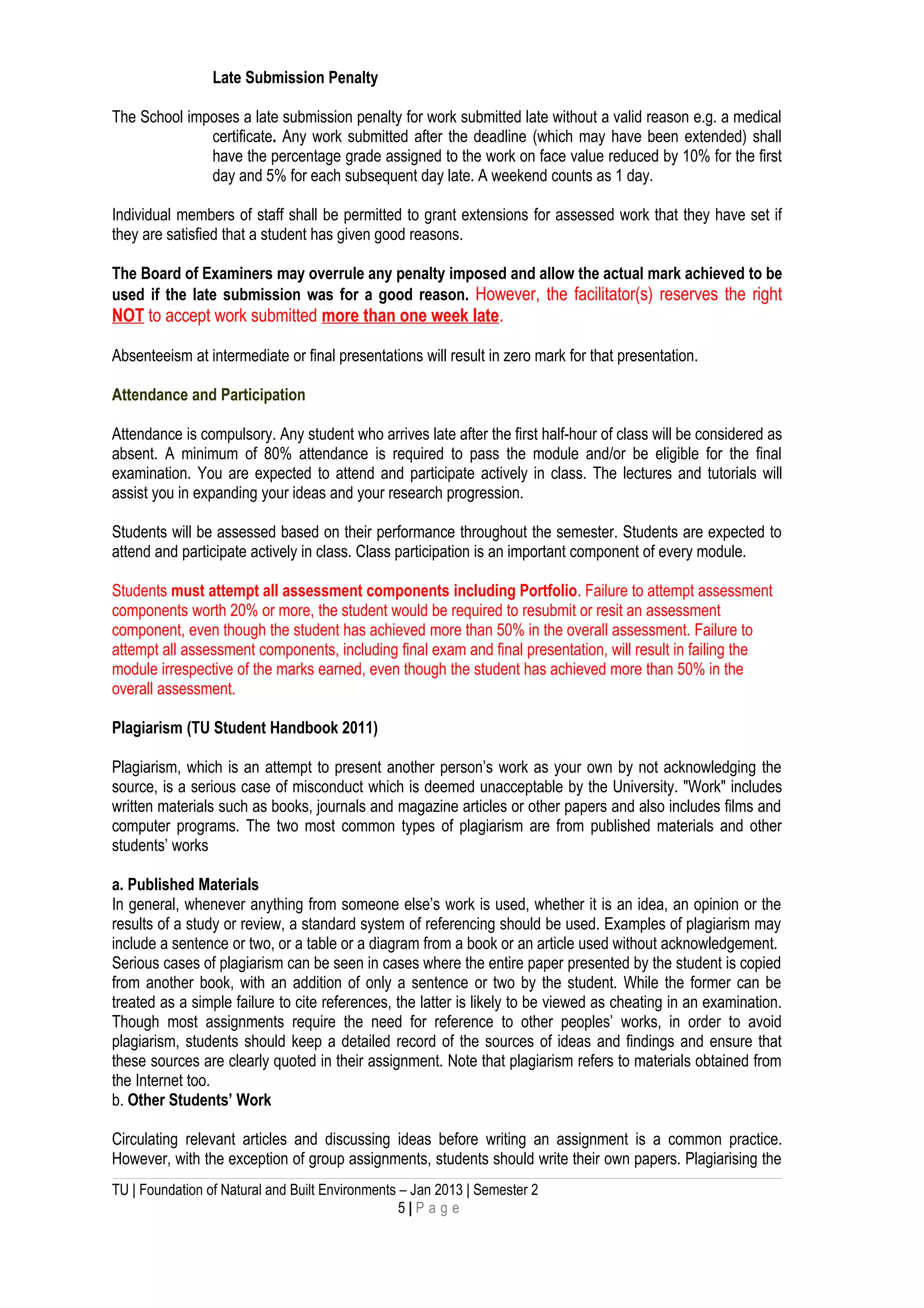 Late Submission Penalty
The School imposes a late submission penalty for work submitted late without a valid reason e.g. a medical
certificate. Any work submitted after the deadline (which may have been extended) shall
have the percentage grade assigned to the work on face value reduced by 10% for the first
day and 5% for each subsequent day late. A weekend counts as 1 day.
Individual members of staff shall be permitted to grant extensions for assessed work that they have set if
they are satisfied that a student has given good reasons.
The Board of Examiners may overrule any penalty imposed and allow the actual mark achieved to be
used if the late submission was for a good reason. However, the facilitator(s) reserves the right
NOT to accept work submitted more than one week late.
Absenteeism at intermediate or final presentations will result in zero mark for that presentation.
Attendance and Participation
Attendance is compulsory. Any student who arrives late after the first half-hour of class will be considered as
absent. A minimum of 80% attendance is required to pass the module and/or be eligible for the final
examination. You are expected to attend and participate actively in class. The lectures and tutorials will
assist you in expanding your ideas and your research progression.
Students will be assessed based on their performance throughout the semester. Students are expected to
attend and participate actively in class. Class participation is an important component of every module.
Students must attempt all assessment components including Portfolio. Failure to attempt assessment
components worth 20% or more, the student would be required to resubmit or resit an assessment
component, even though the student has achieved more than 50% in the overall assessment. Failure to
attempt all assessment components, including final exam and final presentation, will result in failing the
module irrespective of the marks earned, even though the student has achieved more than 50% in the
overall assessment.
Plagiarism (TU Student Handbook 2011)
Plagiarism, which is an attempt to present another person’s work as your own by not acknowledging the
source, is a serious case of misconduct which is deemed unacceptable by the University. "Work" includes
written materials such as books, journals and magazine articles or other papers and also includes films and
computer programs. The two most common types of plagiarism are from published materials and other
students’ works
a. Published Materials
In general, whenever anything from someone else’s work is used, whether it is an idea, an opinion or the
results of a study or review, a standard system of referencing should be used. Examples of plagiarism may
include a sentence or two, or a table or a diagram from a book or an article used without acknowledgement.
Serious cases of plagiarism can be seen in cases where the entire paper presented by the student is copied
from another book, with an addition of only a sentence or two by the student. While the former can be
treated as a simple failure to cite references, the latter is likely to be viewed as cheating in an examination.
Though most assignments require the need for reference to other peoples’ works, in order to avoid
plagiarism, students should keep a detailed record of the sources of ideas and findings and ensure that
these sources are clearly quoted in their assignment. Note that plagiarism refers to materials obtained from
the Internet too.
b. Other Students’ Work
Circulating relevant articles and discussing ideas before writing an assignment is a common practice.
However, with the exception of group assignments, students should write their own papers. Plagiarising the
TU | Foundation of Natural and Built Environments – Jan 2013 | Semester 2
5 | P a g e
 