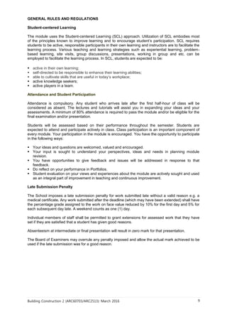 Building Construction 2 (ARC60703/ARC2513): March 2016 9
GENERAL RULES AND REGULATIONS
Student-centered Learning
The module uses the Student-centered Learning (SCL) approach. Utilization of SCL embodies most
of the principles known to improve learning and to encourage student’s participation. SCL requires
students to be active, responsible participants in their own learning and instructors are to facilitate the
learning process. Various teaching and learning strategies such as experiential learning, problem-
based learning, site visits, group discussions, presentations, working in group and etc. can be
employed to facilitate the learning process. In SCL, students are expected to be:
 active in their own learning;
 self-directed to be responsible to enhance their learning abilities;
 able to cultivate skills that are useful in today’s workplace;
 active knowledge seekers;
 active players in a team.
Attendance and Student Participation
Attendance is compulsory. Any student who arrives late after the first half-hour of class will be
considered as absent. The lectures and tutorials will assist you in expanding your ideas and your
assessments. A minimum of 80% attendance is required to pass the module and/or be eligible for the
final examination and/or presentation.
Students will be assessed based on their performance throughout the semester. Students are
expected to attend and participate actively in class. Class participation is an important component of
every module. Your participation in the module is encouraged. You have the opportunity to participate
in the following ways:
 Your ideas and questions are welcomed, valued and encouraged.
 Your input is sought to understand your perspectives, ideas and needs in planning module
revision.
 You have opportunities to give feedback and issues will be addressed in response to that
feedback.
 Do reflect on your performance in Portfolios.
 Student evaluation on your views and experiences about the module are actively sought and used
as an integral part of improvement in teaching and continuous improvement.
Late Submission Penalty
The School imposes a late submission penalty for work submitted late without a valid reason e.g. a
medical certificate. Any work submitted after the deadline (which may have been extended) shall have
the percentage grade assigned to the work on face value reduced by 10% for the first day and 5% for
each subsequent day late. A weekend counts as one (1) day.
Individual members of staff shall be permitted to grant extensions for assessed work that they have
set if they are satisfied that a student has given good reasons.
Absenteeism at intermediate or final presentation will result in zero mark for that presentation.
The Board of Examiners may overrule any penalty imposed and allow the actual mark achieved to be
used if the late submission was for a good reason.
 