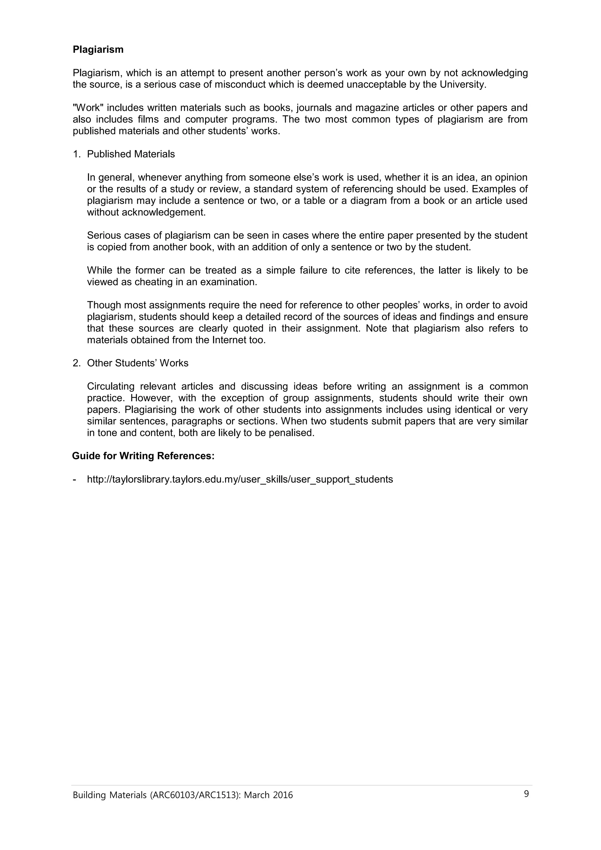 Building Materials (ARC60103/ARC1513): March 2016 9
Plagiarism
Plagiarism, which is an attempt to present another person’s work as your own by not acknowledging
the source, is a serious case of misconduct which is deemed unacceptable by the University.
"Work" includes written materials such as books, journals and magazine articles or other papers and
also includes films and computer programs. The two most common types of plagiarism are from
published materials and other students’ works.
1. Published Materials
In general, whenever anything from someone else’s work is used, whether it is an idea, an opinion
or the results of a study or review, a standard system of referencing should be used. Examples of
plagiarism may include a sentence or two, or a table or a diagram from a book or an article used
without acknowledgement.
Serious cases of plagiarism can be seen in cases where the entire paper presented by the student
is copied from another book, with an addition of only a sentence or two by the student.
While the former can be treated as a simple failure to cite references, the latter is likely to be
viewed as cheating in an examination.
Though most assignments require the need for reference to other peoples’ works, in order to avoid
plagiarism, students should keep a detailed record of the sources of ideas and findings and ensure
that these sources are clearly quoted in their assignment. Note that plagiarism also refers to
materials obtained from the Internet too.
2. Other Students’ Works
Circulating relevant articles and discussing ideas before writing an assignment is a common
practice. However, with the exception of group assignments, students should write their own
papers. Plagiarising the work of other students into assignments includes using identical or very
similar sentences, paragraphs or sections. When two students submit papers that are very similar
in tone and content, both are likely to be penalised.
Guide for Writing References:
- http://taylorslibrary.taylors.edu.my/user_skills/user_support_students
 
