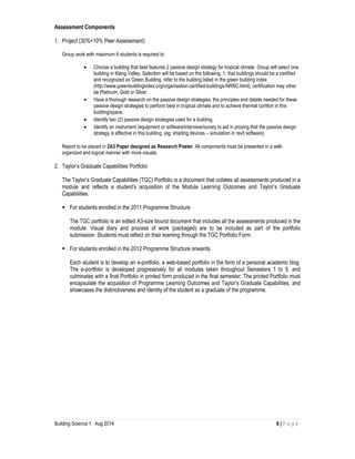 Building Science 1 : Aug 2014 6 | P a g e
Assessment Components
1. Project (30%+10% Peer Assessment):
Group work with maximum 6 students is required to:
• Choose a building that best features 2 passive design strategy for tropical climate. Group will select one
building in Klang Valley. Selection will be based on the following, 1. that buildings should be a certified
and recognized as Green Building, refer to the building listed in the green building index
(http://www.greenbuildingindex.org/organisation-certified-buildings-NRNC.html), certification may other
be Platinum, Gold or Silver .
• Have a thorough research on the passive design strategies, the principles and details needed for these
passive design strategies to perform best in tropical climate and to achieve thermal comfort in this
building/space.
• Identify two (2) passive design strategies used for a building.
• Identify an instrument /equipment or software/interview/survey to aid in proving that the passive design
strategy is effective in this building. (eg: shading devices – simulation in revit software)
Report to be placed in 2A3 Paper designed as Research Poster. All components must be presented in a well-
organized and logical manner with more visuals.
2. Taylor’s Graduate Capabilities Portfolio
The Taylor’s Graduate Capabilities (TGC) Portfolio is a document that collates all assessments produced in a
module and reflects a student’s acquisition of the Module Learning Outcomes and Taylor’s Graduate
Capabilities.
For students enrolled in the 2011 Programme Structure
The TGC portfolio is an edited A3-size bound document that includes all the assessments produced in the
module. Visual diary and process of work (packaged) are to be included as part of the portfolio
submission. Students must reflect on their learning through the TGC Portfolio Form.
For students enrolled in the 2012 Programme Structure onwards
Each student is to develop an e-portfolio, a web-based portfolio in the form of a personal academic blog.
The e-portfolio is developed progressively for all modules taken throughout Semesters 1 to 5, and
culminates with a final Portfolio in printed form produced in the final semester. The printed Portfolio must
encapsulate the acquisition of Programme Learning Outcomes and Taylor’s Graduate Capabilities, and
showcases the distinctiveness and identity of the student as a graduate of the programme.
 