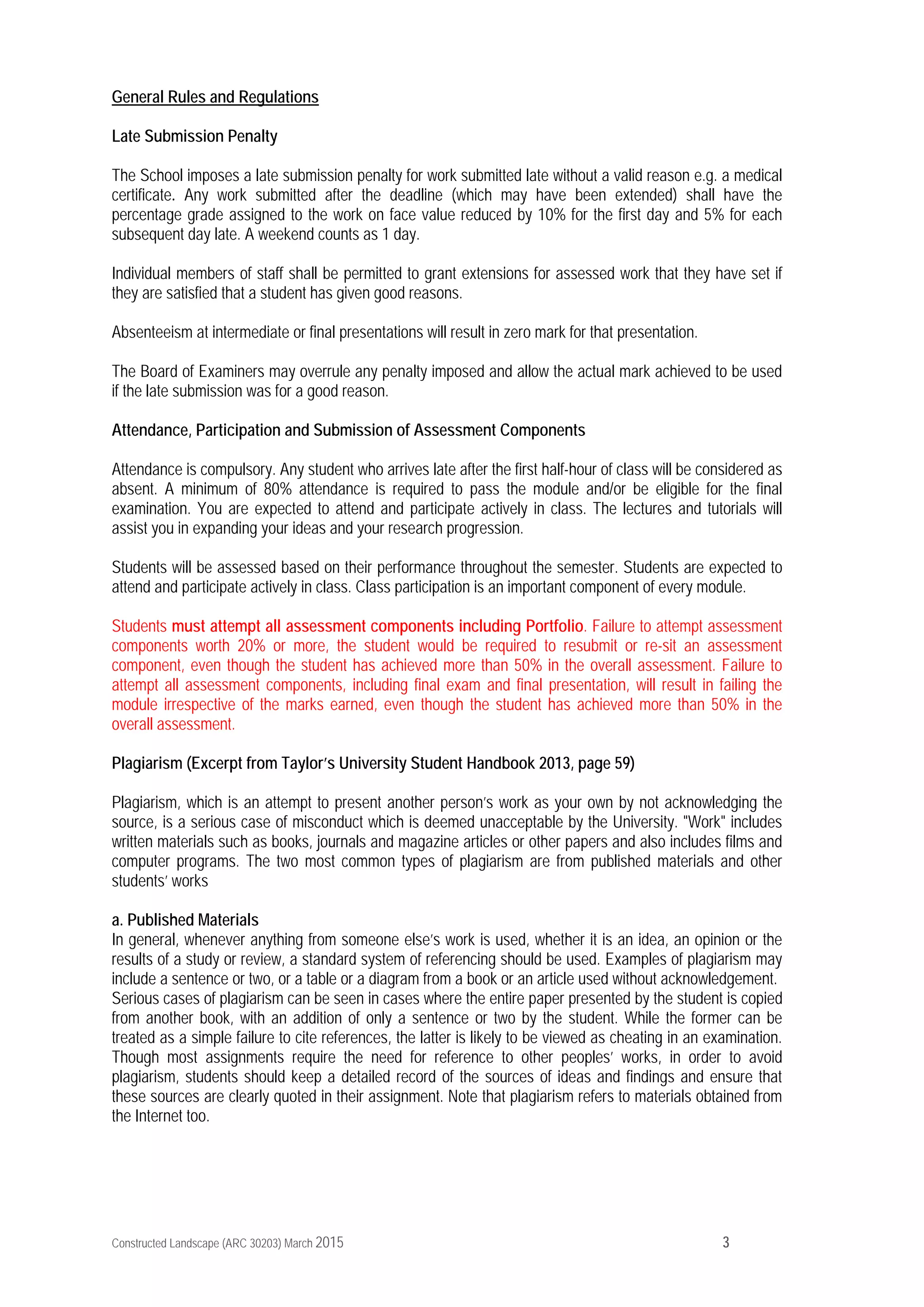 Constructed Landscape (ARC 30203) March 2015 3
General Rules and Regulations
Late Submission Penalty
The School imposes a late submission penalty for work submitted late without a valid reason e.g. a medical
certificate. Any work submitted after the deadline (which may have been extended) shall have the
percentage grade assigned to the work on face value reduced by 10% for the first day and 5% for each
subsequent day late. A weekend counts as 1 day.
Individual members of staff shall be permitted to grant extensions for assessed work that they have set if
they are satisfied that a student has given good reasons.
Absenteeism at intermediate or final presentations will result in zero mark for that presentation.
The Board of Examiners may overrule any penalty imposed and allow the actual mark achieved to be used
if the late submission was for a good reason.
Attendance, Participation and Submission of Assessment Components
Attendance is compulsory. Any student who arrives late after the first half-hour of class will be considered as
absent. A minimum of 80% attendance is required to pass the module and/or be eligible for the final
examination. You are expected to attend and participate actively in class. The lectures and tutorials will
assist you in expanding your ideas and your research progression.
Students will be assessed based on their performance throughout the semester. Students are expected to
attend and participate actively in class. Class participation is an important component of every module.
Students must attempt all assessment components including Portfolio. Failure to attempt assessment
components worth 20% or more, the student would be required to resubmit or re-sit an assessment
component, even though the student has achieved more than 50% in the overall assessment. Failure to
attempt all assessment components, including final exam and final presentation, will result in failing the
module irrespective of the marks earned, even though the student has achieved more than 50% in the
overall assessment.
Plagiarism (Excerpt from Taylor’s University Student Handbook 2013, page 59)
Plagiarism, which is an attempt to present another person’s work as your own by not acknowledging the
source, is a serious case of misconduct which is deemed unacceptable by the University. "Work" includes
written materials such as books, journals and magazine articles or other papers and also includes films and
computer programs. The two most common types of plagiarism are from published materials and other
students’ works
a. Published Materials
In general, whenever anything from someone else’s work is used, whether it is an idea, an opinion or the
results of a study or review, a standard system of referencing should be used. Examples of plagiarism may
include a sentence or two, or a table or a diagram from a book or an article used without acknowledgement.
Serious cases of plagiarism can be seen in cases where the entire paper presented by the student is copied
from another book, with an addition of only a sentence or two by the student. While the former can be
treated as a simple failure to cite references, the latter is likely to be viewed as cheating in an examination.
Though most assignments require the need for reference to other peoples’ works, in order to avoid
plagiarism, students should keep a detailed record of the sources of ideas and findings and ensure that
these sources are clearly quoted in their assignment. Note that plagiarism refers to materials obtained from
the Internet too.
 