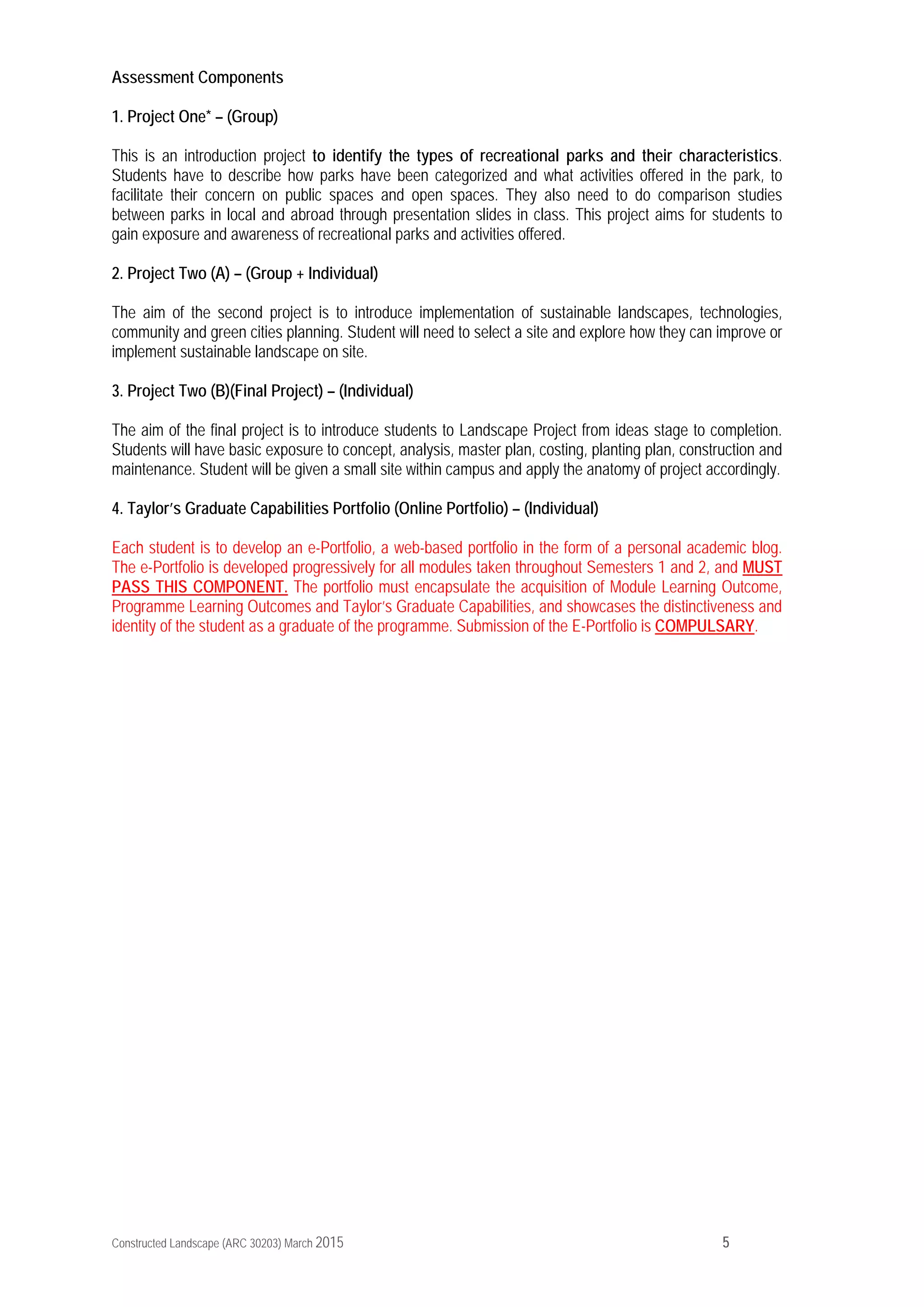 Constructed Landscape (ARC 30203) March 2015 5
Assessment Components
1. Project One* – (Group)
This is an introduction project to identify the types of recreational parks and their characteristics.
Students have to describe how parks have been categorized and what activities offered in the park, to
facilitate their concern on public spaces and open spaces. They also need to do comparison studies
between parks in local and abroad through presentation slides in class. This project aims for students to
gain exposure and awareness of recreational parks and activities offered.
2. Project Two (A) – (Group + Individual)
The aim of the second project is to introduce implementation of sustainable landscapes, technologies,
community and green cities planning. Student will need to select a site and explore how they can improve or
implement sustainable landscape on site.
3. Project Two (B)(Final Project) – (Individual)
The aim of the final project is to introduce students to Landscape Project from ideas stage to completion.
Students will have basic exposure to concept, analysis, master plan, costing, planting plan, construction and
maintenance. Student will be given a small site within campus and apply the anatomy of project accordingly.
4. Taylor’s Graduate Capabilities Portfolio (Online Portfolio) – (Individual)
Each student is to develop an e-Portfolio, a web-based portfolio in the form of a personal academic blog.
The e-Portfolio is developed progressively for all modules taken throughout Semesters 1 and 2, and MUST
PASS THIS COMPONENT. The portfolio must encapsulate the acquisition of Module Learning Outcome,
Programme Learning Outcomes and Taylor’s Graduate Capabilities, and showcases the distinctiveness and
identity of the student as a graduate of the programme. Submission of the E-Portfolio is COMPULSARY.
 