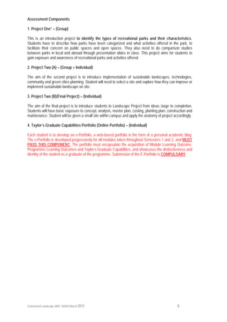 Constructed Landscape (ARC 30203) March 2015 5
Assessment Components
1. Project One* – (Group)
This is an introduction project to identify the types of recreational parks and their characteristics.
Students have to describe how parks have been categorized and what activities offered in the park, to
facilitate their concern on public spaces and open spaces. They also need to do comparison studies
between parks in local and abroad through presentation slides in class. This project aims for students to
gain exposure and awareness of recreational parks and activities offered.
2. Project Two (A) – (Group + Individual)
The aim of the second project is to introduce implementation of sustainable landscapes, technologies,
community and green cities planning. Student will need to select a site and explore how they can improve or
implement sustainable landscape on site.
3. Project Two (B)(Final Project) – (Individual)
The aim of the final project is to introduce students to Landscape Project from ideas stage to completion.
Students will have basic exposure to concept, analysis, master plan, costing, planting plan, construction and
maintenance. Student will be given a small site within campus and apply the anatomy of project accordingly.
4. Taylor’s Graduate Capabilities Portfolio (Online Portfolio) – (Individual)
Each student is to develop an e-Portfolio, a web-based portfolio in the form of a personal academic blog.
The e-Portfolio is developed progressively for all modules taken throughout Semesters 1 and 2, and MUST
PASS THIS COMPONENT. The portfolio must encapsulate the acquisition of Module Learning Outcome,
Programme Learning Outcomes and Taylor’s Graduate Capabilities, and showcases the distinctiveness and
identity of the student as a graduate of the programme. Submission of the E-Portfolio is COMPULSARY.
 