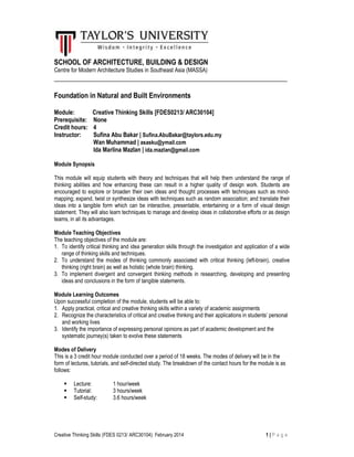 Creative Thinking Skills (FDES 0213/ ARC30104): February 2014 1 | P a g e
SCHOOL OF ARCHITECTURE, BUILDING & DESIGN
Centre for Modern Architecture Studies in Southeast Asia (MASSA)
___________________________________________________________________
Foundation in Natural and Built Environments
Module: Creative Thinking Skills [FDES0213/ ARC30104]
Prerequisite: None
Credit hours: 4
Instructor: Sufina Abu Bakar | Sufina.AbuBakar@taylors.edu.my
Wan Muhammad | asasku@ymail.com
Ida Marlina Mazlan | ida.mazlan@gmail.com
Module Synopsis
This module will equip students with theory and techniques that will help them understand the range of
thinking abilities and how enhancing these can result in a higher quality of design work. Students are
encouraged to explore or broaden their own ideas and thought processes with techniques such as mind-
mapping; expand, twist or synthesize ideas with techniques such as random association; and translate their
ideas into a tangible form which can be interactive, presentable, entertaining or a form of visual design
statement. They will also learn techniques to manage and develop ideas in collaborative efforts or as design
teams, in all its advantages.
Module Teaching Objectives
The teaching objectives of the module are:
1. To identify critical thinking and idea generation skills through the investigation and application of a wide
range of thinking skills and techniques.
2. To understand the modes of thinking commonly associated with critical thinking (left-brain), creative
thinking (right brain) as well as holistic (whole brain) thinking.
3. To implement divergent and convergent thinking methods in researching, developing and presenting
ideas and conclusions in the form of tangible statements.
Module Learning Outcomes
Upon successful completion of the module, students will be able to:
1. Apply practical, critical and creative thinking skills within a variety of academic assignments
2. Recognize the characteristics of critical and creative thinking and their applications in students’ personal
and working lives
3. Identify the importance of expressing personal opinions as part of academic development and the
systematic journey(s) taken to evolve these statements
Modes of Delivery
This is a 3 credit hour module conducted over a period of 18 weeks. The modes of delivery will be in the
form of lectures, tutorials, and self-directed study. The breakdown of the contact hours for the module is as
follows:
Lecture: 1 hour/week
Tutorial: 3 hours/week
Self-study: 3.6 hours/week
 