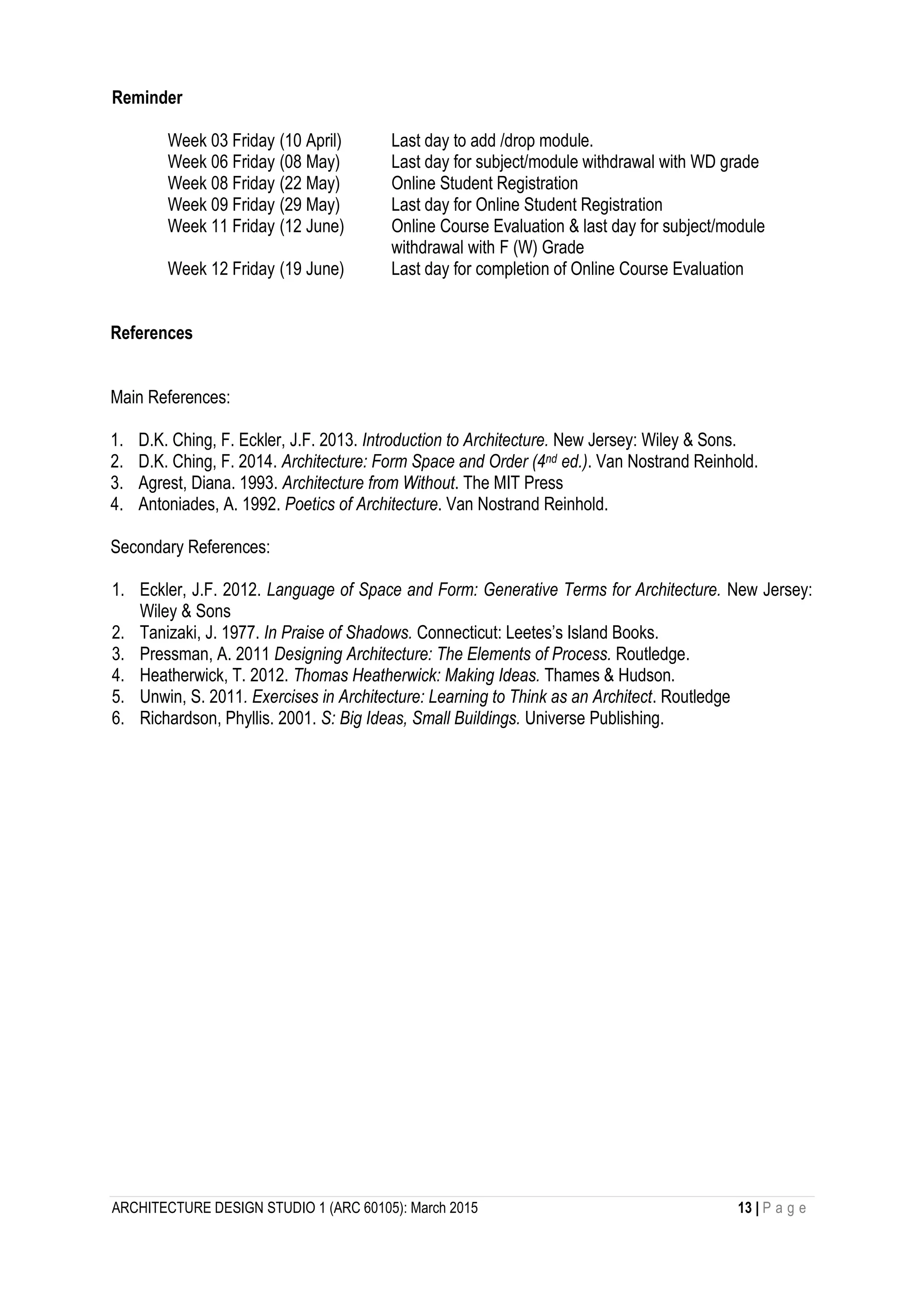 ARCHITECTURE DESIGN STUDIO 1 (ARC 60105): March 2015 13 | P a g e
Reminder
Week 03 Friday (10 April) Last day to add /drop module.
Week 06 Friday (08 May) Last day for subject/module withdrawal with WD grade
Week 08 Friday (22 May) Online Student Registration
Week 09 Friday (29 May) Last day for Online Student Registration
Week 11 Friday (12 June) Online Course Evaluation & last day for subject/module
withdrawal with F (W) Grade
Week 12 Friday (19 June) Last day for completion of Online Course Evaluation
References
Main References:
1. D.K. Ching, F. Eckler, J.F. 2013. Introduction to Architecture. New Jersey: Wiley & Sons.
2. D.K. Ching, F. 2014. Architecture: Form Space and Order (4nd ed.). Van Nostrand Reinhold.
3. Agrest, Diana. 1993. Architecture from Without. The MIT Press
4. Antoniades, A. 1992. Poetics of Architecture. Van Nostrand Reinhold.
Secondary References:
1. Eckler, J.F. 2012. Language of Space and Form: Generative Terms for Architecture. New Jersey:
Wiley & Sons
2. Tanizaki, J. 1977. In Praise of Shadows. Connecticut: Leetes’s Island Books.
3. Pressman, A. 2011 Designing Architecture: The Elements of Process. Routledge.
4. Heatherwick, T. 2012. Thomas Heatherwick: Making Ideas. Thames & Hudson.
5. Unwin, S. 2011. Exercises in Architecture: Learning to Think as an Architect. Routledge
6. Richardson, Phyllis. 2001. S: Big Ideas, Small Buildings. Universe Publishing.
 