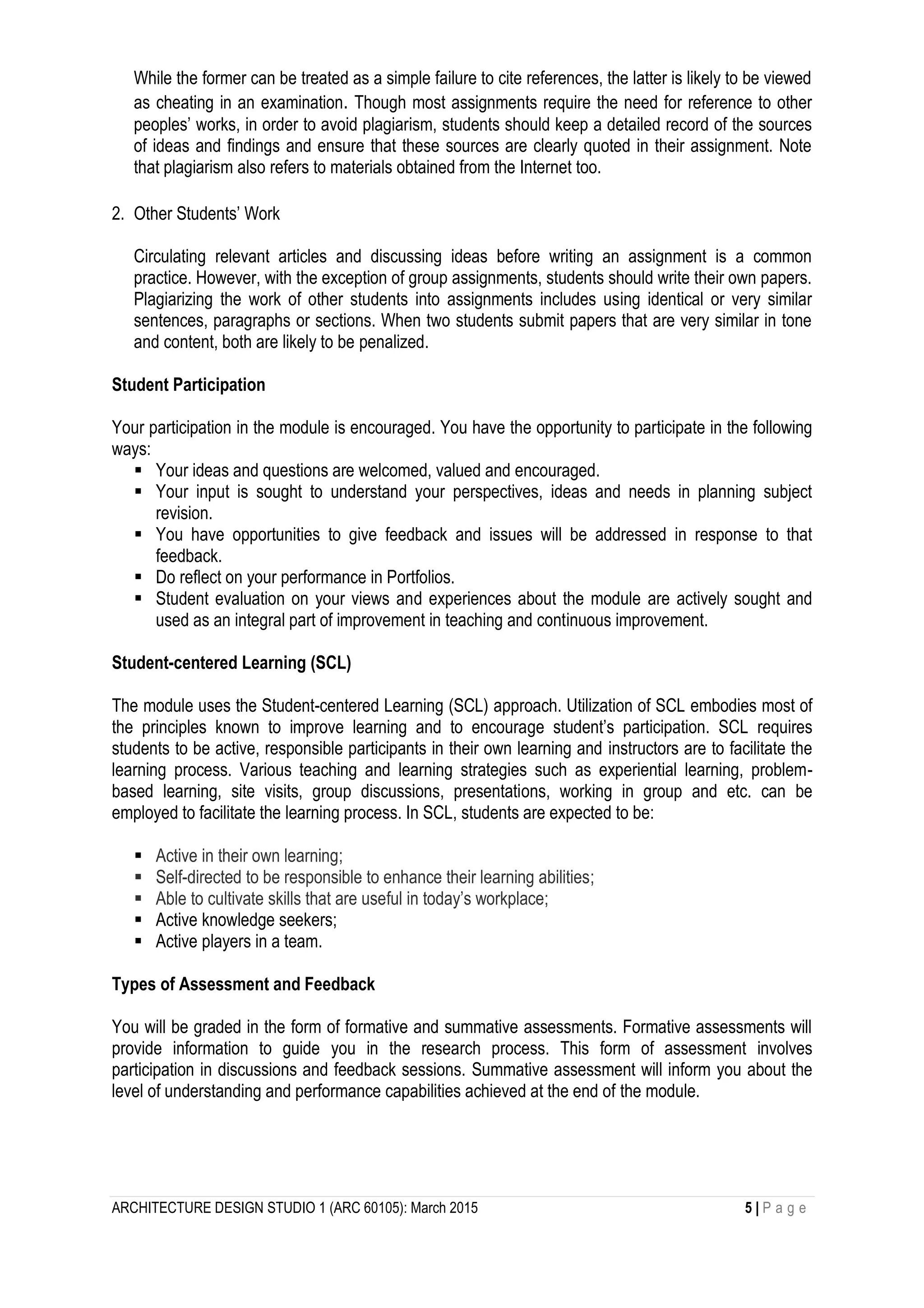ARCHITECTURE DESIGN STUDIO 1 (ARC 60105): March 2015 5 | P a g e
While the former can be treated as a simple failure to cite references, the latter is likely to be viewed
as cheating in an examination. Though most assignments require the need for reference to other
peoples’ works, in order to avoid plagiarism, students should keep a detailed record of the sources
of ideas and findings and ensure that these sources are clearly quoted in their assignment. Note
that plagiarism also refers to materials obtained from the Internet too.
2. Other Students’ Work
Circulating relevant articles and discussing ideas before writing an assignment is a common
practice. However, with the exception of group assignments, students should write their own papers.
Plagiarizing the work of other students into assignments includes using identical or very similar
sentences, paragraphs or sections. When two students submit papers that are very similar in tone
and content, both are likely to be penalized.
Student Participation
Your participation in the module is encouraged. You have the opportunity to participate in the following
ways:
 Your ideas and questions are welcomed, valued and encouraged.
 Your input is sought to understand your perspectives, ideas and needs in planning subject
revision.
 You have opportunities to give feedback and issues will be addressed in response to that
feedback.
 Do reflect on your performance in Portfolios.
 Student evaluation on your views and experiences about the module are actively sought and
used as an integral part of improvement in teaching and continuous improvement.
Student-centered Learning (SCL)
The module uses the Student-centered Learning (SCL) approach. Utilization of SCL embodies most of
the principles known to improve learning and to encourage student’s participation. SCL requires
students to be active, responsible participants in their own learning and instructors are to facilitate the
learning process. Various teaching and learning strategies such as experiential learning, problem-
based learning, site visits, group discussions, presentations, working in group and etc. can be
employed to facilitate the learning process. In SCL, students are expected to be:
 Active in their own learning;
 Self-directed to be responsible to enhance their learning abilities;
 Able to cultivate skills that are useful in today’s workplace;
 Active knowledge seekers;
 Active players in a team.
Types of Assessment and Feedback
You will be graded in the form of formative and summative assessments. Formative assessments will
provide information to guide you in the research process. This form of assessment involves
participation in discussions and feedback sessions. Summative assessment will inform you about the
level of understanding and performance capabilities achieved at the end of the module.
 