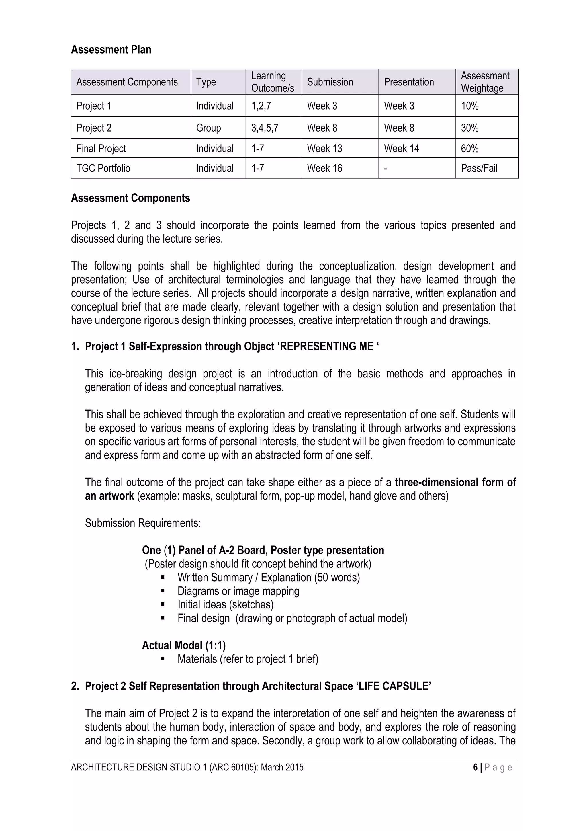 ARCHITECTURE DESIGN STUDIO 1 (ARC 60105): March 2015 6 | P a g e
Assessment Plan
Assessment Components Type
Learning
Outcome/s
Submission Presentation
Assessment
Weightage
Project 1 Individual 1,2,7 Week 3 Week 3 10%
Project 2 Group 3,4,5,7 Week 8 Week 8 30%
Final Project Individual 1-7 Week 13 Week 14 60%
TGC Portfolio Individual 1-7 Week 16 - Pass/Fail
Assessment Components
Projects 1, 2 and 3 should incorporate the points learned from the various topics presented and
discussed during the lecture series.
The following points shall be highlighted during the conceptualization, design development and
presentation; Use of architectural terminologies and language that they have learned through the
course of the lecture series. All projects should incorporate a design narrative, written explanation and
conceptual brief that are made clearly, relevant together with a design solution and presentation that
have undergone rigorous design thinking processes, creative interpretation through and drawings.
1. Project 1 Self-Expression through Object ‘REPRESENTING ME ‘
This ice-breaking design project is an introduction of the basic methods and approaches in
generation of ideas and conceptual narratives.
This shall be achieved through the exploration and creative representation of one self. Students will
be exposed to various means of exploring ideas by translating it through artworks and expressions
on specific various art forms of personal interests, the student will be given freedom to communicate
and express form and come up with an abstracted form of one self.
The final outcome of the project can take shape either as a piece of a three-dimensional form of
an artwork (example: masks, sculptural form, pop-up model, hand glove and others)
Submission Requirements:
One (1) Panel of A-2 Board, Poster type presentation
(Poster design should fit concept behind the artwork)
 Written Summary / Explanation (50 words)
 Diagrams or image mapping
 Initial ideas (sketches)
 Final design (drawing or photograph of actual model)
Actual Model (1:1)
 Materials (refer to project 1 brief)
2. Project 2 Self Representation through Architectural Space ‘LIFE CAPSULE’
The main aim of Project 2 is to expand the interpretation of one self and heighten the awareness of
students about the human body, interaction of space and body, and explores the role of reasoning
and logic in shaping the form and space. Secondly, a group work to allow collaborating of ideas. The
 