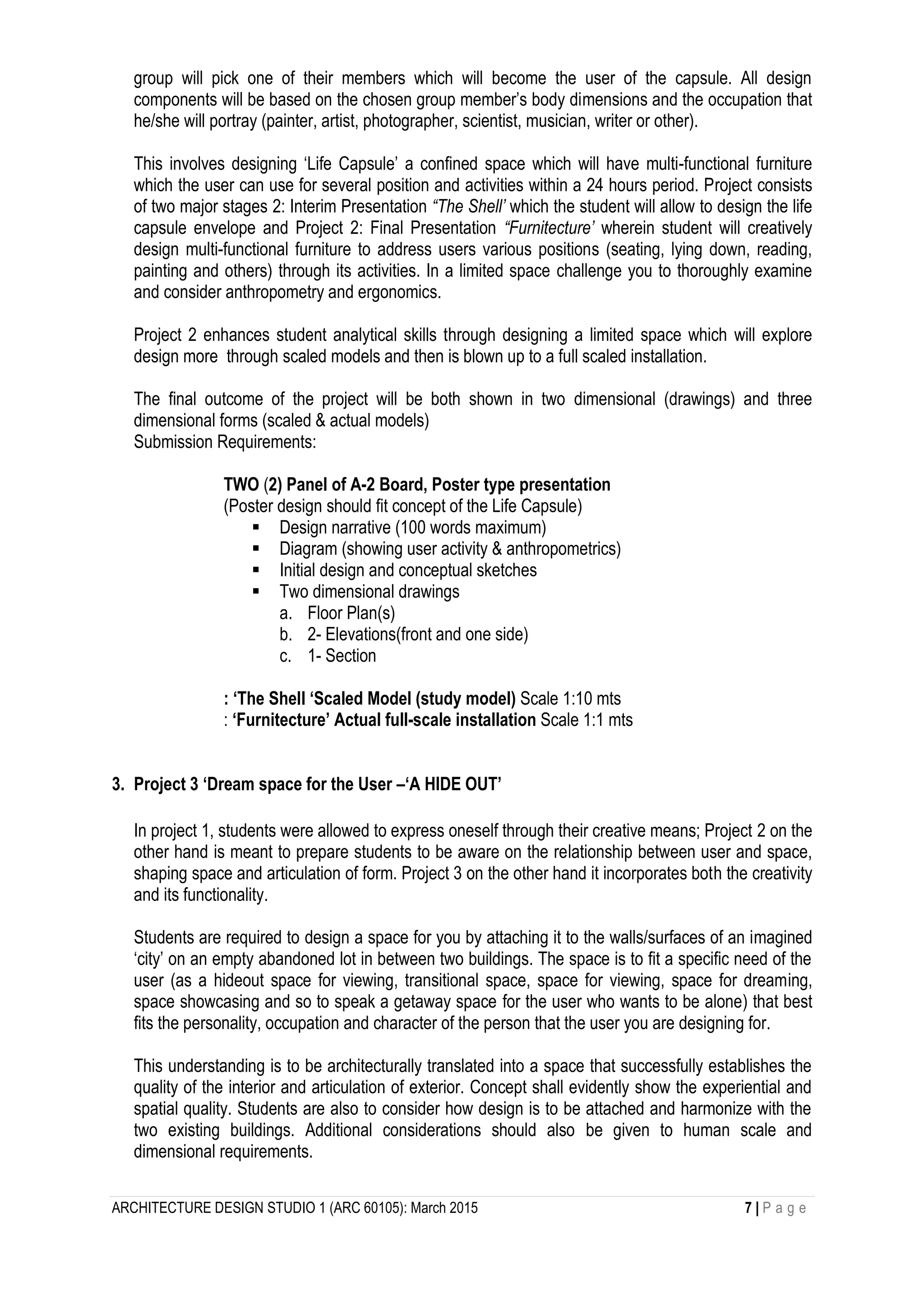 ARCHITECTURE DESIGN STUDIO 1 (ARC 60105): March 2015 7 | P a g e
group will pick one of their members which will become the user of the capsule. All design
components will be based on the chosen group member’s body dimensions and the occupation that
he/she will portray (painter, artist, photographer, scientist, musician, writer or other).
This involves designing ‘Life Capsule’ a confined space which will have multi-functional furniture
which the user can use for several position and activities within a 24 hours period. Project consists
of two major stages 2: Interim Presentation “The Shell’ which the student will allow to design the life
capsule envelope and Project 2: Final Presentation “Furnitecture’ wherein student will creatively
design multi-functional furniture to address users various positions (seating, lying down, reading,
painting and others) through its activities. In a limited space challenge you to thoroughly examine
and consider anthropometry and ergonomics.
Project 2 enhances student analytical skills through designing a limited space which will explore
design more through scaled models and then is blown up to a full scaled installation.
The final outcome of the project will be both shown in two dimensional (drawings) and three
dimensional forms (scaled & actual models)
Submission Requirements:
TWO (2) Panel of A-2 Board, Poster type presentation
(Poster design should fit concept of the Life Capsule)
 Design narrative (100 words maximum)
 Diagram (showing user activity & anthropometrics)
 Initial design and conceptual sketches
 Two dimensional drawings
a. Floor Plan(s)
b. 2- Elevations(front and one side)
c. 1- Section
: ‘The Shell ‘Scaled Model (study model) Scale 1:10 mts
: ‘Furnitecture’ Actual full-scale installation Scale 1:1 mts
3. Project 3 ‘Dream space for the User –‘A HIDE OUT’
In project 1, students were allowed to express oneself through their creative means; Project 2 on the
other hand is meant to prepare students to be aware on the relationship between user and space,
shaping space and articulation of form. Project 3 on the other hand it incorporates both the creativity
and its functionality.
Students are required to design a space for you by attaching it to the walls/surfaces of an imagined
‘city’ on an empty abandoned lot in between two buildings. The space is to fit a specific need of the
user (as a hideout space for viewing, transitional space, space for viewing, space for dreaming,
space showcasing and so to speak a getaway space for the user who wants to be alone) that best
fits the personality, occupation and character of the person that the user you are designing for.
This understanding is to be architecturally translated into a space that successfully establishes the
quality of the interior and articulation of exterior. Concept shall evidently show the experiential and
spatial quality. Students are also to consider how design is to be attached and harmonize with the
two existing buildings. Additional considerations should also be given to human scale and
dimensional requirements.
 